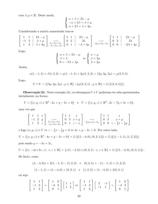 com ; 2 R. Deste modo, 8
<
:
+ = 2
+ 2 = +
+ 2 = + 3 .
Considerando a matriz aumentada tem-se
2
4
1 1 j 2
1 2 j +
1 2 j + 3
3
5 !
L1+L2!L2
L1+L3!L3
2
4
1 1 j 2
0 3 j 3
0 1 j + 4
3
5 !1
3
L2+L3!L3
2
4
1 1 j 2
0 3 j 3
0 0 j 2 + 4
3
5 .
Logo, 8
<
:
+ = 2
=
0 = 2 + 4 .
,
8
<
:
=
= 2
= 2 .
Assim,
(1; 1; 1) + (1; 2; 2) = (1; 1; 1) + 2 (1; 2; 2) = (3 ; 3 ; 5 ) = (3; 3; 5).
Logo,
U  V = f(3 ; 3 ; 5 ) : 2 Rg =f (3; 3; 5) : 2 Rg = L (f(3; 3; 5)g) .
Observação 21. Neste exemplo (ii), os subespaços U e V poderiam ter sido apresentados
inicialmente na forma:
U = f(x; y; z) 2 R3
: 4x + y 3z = 0g e V = f(x; y; z) 2 R3
: 2x 7y + 3z = 0g,
uma vez que
2
4
1 1 x
1 2 y
1 2 z
3
5 !
L1+L2!L2
L1+L3!L3
2
4
1 1 x
0 3 x + y
0 1 z x
3
5 !1
3
L2+L3!L3
2
4
1 1 x
0 3 x + y
0 0 z 4
3
x 1
3
y
3
5
e logo (x; y; z) 2 U , z 4
3
x 1
3
y = 0 , 4x + y 3z = 0. Por outro lado,
U = f(x; y; z) 2 R3
: 4x + y 3z = 0g = L (f(1; 4; 0); (0; 3; 1)g) = L (f(1; 1; 1); (1; 2; 2)g)
pois sendo y = 4x + 3z,
U = f(x; 4x+3z; z) : x; z 2 Rg = fx(1; 4; 0)+z(0; 3; 1) : x; z 2 Rg = L (f(1; 4; 0); (0; 3; 1)g) .
De facto, como
(1; 4; 0)) = 2(1; 1; 1) (1; 2; 2) e (0; 3; 1) = (1; 1; 1) + (1; 2; 2)
(1; 1; 1) = (1; 4; 0) + (0; 3; 1) e (1; 2; 2) = (1; 4; 0) + 2(0; 3; 1)
ou seja
2
4
1 1
1 2
1 2
3
5 =
2
4
1 0
4 3
0 1
3
5 1 1
1 2
,
2
4
1 1
1 2
1 2
3
5 2 1
1 1
=
2
4
1 0
4 3
0 1
3
5
50
 