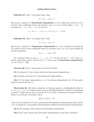 Independência linear
De…nição 31. Seja V um espaço linear. Seja
S = fv1; :::; vkg V:
Diz-se que o conjunto S é linearmente dependente se e só se algum dos vectores de S se
escrever como combinação linear dos restantes, isto é, se e só se existir algum i 2 f1; :::; kg
e escalares 1; :::; i 1; i+1; :::; k 2 R tais que
vi = 1v1 + ::: + i 1vi 1 + i+1vi+1 + ::: + kvk.
De…nição 32. Seja V um espaço linear. Seja
S = fv1; :::; vkg V:
Diz-se que o conjunto S é linearmente independente se e só se nenhum dos vectores de
S se puder escrever como combinação linear dos restantes, isto é, se e só a única solução do
sistema homogéneo
1v1 + ::: + kvk = 0
fôr a solução trivial, ou seja, 1 = ::: = k = 0. No caso em que V = Rn
, sendo A a
matriz cujas colunas são os vectores de S V , diz-se que S é linearmente independente
se e só se N(A) = f0g.
Teorema 29. Seja A0
uma matriz em escada de linhas.
(i) As colunas de A0
que contêm pivots são linearmente independentes.
(ii) As linhas não nulas de A0
são linearmente independentes.
(iii) O no
de linhas independentes e o no
de colunas independentes (de A0
) são ambos
iguais à característica de A0
.
Observação 23. (i) Assim, atendendo ao teorema anterior, a independência linear de
S = fv1; v2; :::; vkg V (espaço linear) pode ser decidida aplicando o método de eliminação
à matriz A cujas colunas são os vectores de S, de modo a colocá-la em escada de linhas.
Sendo A0
essa matriz em escada, tem-se
N(A) = N(A0
) (*).
Uma vez que as colunas de A0
que contêm pivots são linearmente independentes então, devido
a (*), as colunas de A nas posições correspondentes também serão linearmente independentes.
(ii) Em R, quaisquer dois vectores são linearmente dependentes.
(iii) Em R2
, dois vectores são linearmente independentes se não forem colineares.
52
 