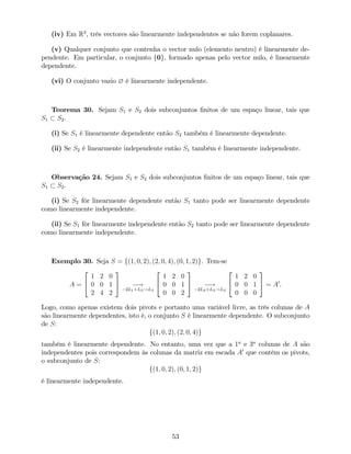 (iv) Em R3
, três vectores são linearmente independentes se não forem coplanares.
(v) Qualquer conjunto que contenha o vector nulo (elemento neutro) é linearmente de-
pendente. Em particular, o conjunto f0g, formado apenas pelo vector nulo, é linearmente
dependente.
(vi) O conjunto vazio ? é linearmente independente.
Teorema 30. Sejam S1 e S2 dois subconjuntos …nitos de um espaço linear, tais que
S1 S2.
(i) Se S1 é linearmente dependente então S2 também é linearmente dependente.
(ii) Se S2 é linearmente independente então S1 também é linearmente independente.
Observação 24. Sejam S1 e S2 dois subconjuntos …nitos de um espaço linear, tais que
S1 S2.
(i) Se S2 fôr linearmente dependente então S1 tanto pode ser linearmente dependente
como linearmente independente.
(ii) Se S1 fôr linearmente independente então S2 tanto pode ser linearmente dependente
como linearmente independente.
Exemplo 30. Seja S = f(1; 0; 2); (2; 0; 4); (0; 1; 2)g. Tem-se
A =
2
4
1 2 0
0 0 1
2 4 2
3
5 !
2L1+L3!L3
2
4
1 2 0
0 0 1
0 0 2
3
5 !
2L2+L3!L3
2
4
1 2 0
0 0 1
0 0 0
3
5 = A0
:
Logo, como apenas existem dois pivots e portanto uma variável livre, as três colunas de A
são linearmente dependentes, isto é, o conjunto S é linearmente dependente. O subconjunto
de S:
f(1; 0; 2); (2; 0; 4)g
também é linearmente dependente. No entanto, uma vez que a 1a
e 3a
colunas de A são
independentes pois correspondem às colunas da matriz em escada A0
que contêm os pivots,
o subconjunto de S:
f(1; 0; 2); (0; 1; 2)g
é linearmente independente.
53
 