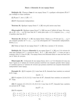 Bases e dimensão de um espaço linear
De…nição 33. Chama-se base de um espaço linear V a qualquer subconjunto B de V
que veri…que as duas condições:
(i) B gera V , isto é, L(B) = V .
(ii) B é linearmente independente.
Teorema 31. Qualquer espaço linear V 6= f0g tem pelo menos uma base.
Observação 25. Qualquer espaço linear V 6= f0g tem um no
in…nito de bases. Por exem-
plo, se B = fu1; :::; ukg fôr uma base de V então para cada 6= 0 o conjunto f u1; :::; ukg
é também uma base de V .
Teorema 32. (i) Seja V 6= f0g um espaço linear. Sejam p; q 2 N tais que fu1; :::; upg é
um conjunto gerador de V e fv1; :::; vqg é um subconjunto de V linearmente independente.
Então p q.
(ii) Todas as bases de um espaço linear V 6= f0g têm o mesmo no
de vectores.
De…nição 34. Chama-se dimensão de um espaço linear V 6= f0g ao no
de vectores de
uma base qualquer de V , e escreve-se dim V . Se V = f0g então dim V = 0 uma vez que o
conjunto vazio ? é base de f0g. Um espaço linear terá dimensão …nita se uma sua base tiver
um no
…nito de vectores.
Observação 26. A dimensão de um espaço linear, isto é, o no
de elementos de uma sua
base é igual ao no
mínimo de vectores possam constituir um conjunto gerador desse espaço
e é também igual ao no
máximo de vectores que possam constituir um conjunto linearmente
independente nesse espaço.
Exemplo 31. (i) O conjunto f1g é uma base de R, chamada base canónica ou natural
de R. Logo,
dim R = 1.
(ii) O conjunto f(1; 0); (0; 1)g é uma base de R2
, chamada base canónica ou natural de
R2
. Logo,
dim R2
= 2.
(iii) O conjunto f(1; 0; 0); (0; 1; 0); (0; 0; 1)g é uma base de R3
, chamada base canónica
ou natural de R3
. Logo,
dim R3
= 3.
(iv) O conjunto
1 0 0
0 0 0
;
0 1 0
0 0 0
;
0 0 1
0 0 0
;
0 0 0
1 0 0
;
0 0 0
0 1 0
;
0 0 0
0 0 1
54
 