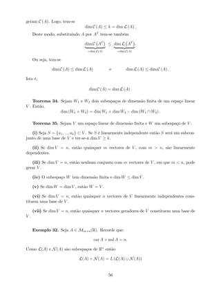 geram C (A). Logo, tem-se
dim C (A) k = dim L (A) .
Deste modo, substituindo A por AT
tem-se também
dim C AT
| {z }
=dim L(A)
dim L AT
| {z }
=dim C(A)
:
Ou seja, tem-se
dim C (A) dim L (A) e dim L (A) dim C (A) .
Isto é,
dim C (A) = dim L (A) .
Teorema 34. Sejam W1 e W2 dois subespaços de dimensão …nita de um espaço linear
V . Então,
dim (W1 + W2) = dim W1 + dim W2 dim (W1  W2) .
Teorema 35. Sejam V um espaço linear de dimensão …nita e W um subespaço de V .
(i) Seja S = fu1; :::; ukg V . Se S é linearmente independente então S será um subcon-
junto de uma base de V e ter-se-á dim V k.
(ii) Se dim V = n, então quaisquer m vectores de V , com m > n, são linearmente
dependentes.
(iii) Se dim V = n, então nenhum conjunto com m vectores de V , em que m < n, pode
gerar V .
(iv) O subespaço W tem dimensão …nita e dim W dim V .
(v) Se dim W = dim V , então W = V .
(vi) Se dim V = n, então quaisquer n vectores de V linearmente independentes cons-
tituem uma base de V .
(vii) Se dim V = n, então quaisquer n vectores geradores de V constituem uma base de
V .
Exemplo 32. Seja A 2 Mm n(R). Recorde que:
car A + nul A = n.
Como L(A) e N(A) são subespaços de Rn
então
L(A) + N(A) = L (L(A) [ N(A))
56
 