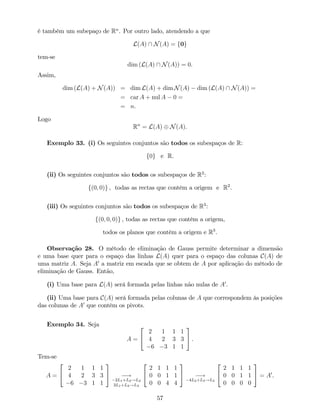 é também um subepaço de Rn
. Por outro lado, atendendo a que
L(A)  N(A) = f0g
tem-se
dim (L(A)  N(A)) = 0.
Assim,
dim (L(A) + N(A)) = dim L(A) + dim N(A) dim (L(A)  N(A)) =
= car A + nul A 0 =
= n.
Logo
Rn
= L(A) N(A).
Exemplo 33. (i) Os seguintes conjuntos são todos os subespaços de R:
f0g e R.
(ii) Os seguintes conjuntos são todos os subespaços de R2
:
f(0; 0)g , todas as rectas que contêm a origem e R2
.
(iii) Os seguintes conjuntos são todos os subespaços de R3
:
f(0; 0; 0)g , todas as rectas que contêm a origem,
todos os planos que contêm a origem e R3
.
Observação 28. O método de eliminação de Gauss permite determinar a dimensão
e uma base quer para o espaço das linhas L(A) quer para o espaço das colunas C(A) de
uma matriz A. Seja A0
a matriz em escada que se obtem de A por aplicação do método de
eliminação de Gauss. Então,
(i) Uma base para L(A) será formada pelas linhas não nulas de A0
.
(ii) Uma base para C(A) será formada pelas colunas de A que correspondem às posições
das colunas de A0
que contêm os pivots.
Exemplo 34. Seja
A =
2
4
2 1 1 1
4 2 3 3
6 3 1 1
3
5 .
Tem-se
A =
2
4
2 1 1 1
4 2 3 3
6 3 1 1
3
5 !
2L1+L2!L2
3L1+L3!L3
2
4
2 1 1 1
0 0 1 1
0 0 4 4
3
5 !
4L2+L3!L3
2
4
2 1 1 1
0 0 1 1
0 0 0 0
3
5 = A0
.
57
 