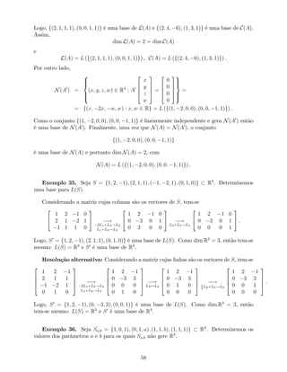 Logo, f(2; 1; 1; 1); (0; 0; 1; 1)g é uma base de L(A) e f(2; 4; 6); (1; 3; 1)g é uma base de C(A).
Assim,
dim L(A) = 2 = dim C(A)
e
L(A) = L (f(2; 1; 1; 1); (0; 0; 1; 1)g) , C(A) = L (f(2; 4; 6); (1; 3; 1)g) .
Por outro lado,
N(A0
) =
8
>><
>>:
(x; y; z; w) 2 R4
: A0
2
6
6
4
x
y
z
w
3
7
7
5 =
2
6
6
4
0
0
0
0
3
7
7
5
9
>>=
>>;
=
= f(x; 2x; w; w) : x; w 2 Rg = L (f(1; 2; 0; 0); (0; 0; 1; 1)g) .
Como o conjunto f(1; 2; 0; 0); (0; 0; 1; 1)g é linearmente independente e gera N(A0
) então
é uma base de N(A0
). Finalmente, uma vez que N(A) = N(A0
), o conjunto
f(1; 2; 0; 0); (0; 0; 1; 1)g
é uma base de N(A) e portanto dim N(A) = 2, com
N(A) = L (f(1; 2; 0; 0); (0; 0; 1; 1)g) .
Exemplo 35. Seja S = f1; 2; 1); (2; 1; 1); ( 1; 2; 1); (0; 1; 0)g R3
. Determinemos
uma base para L(S).
Considerando a matriz cujas colunas são os vectores de S, tem-se
2
4
1 2 1 0
2 1 2 1
1 1 1 0
3
5 !
2L1+L2!L2
L1+L3!L3
2
4
1 2 1 0
0 3 0 1
0 3 0 0
3
5 !
L2+L3!L3
2
4
1 2 1 0
0 3 0 1
0 0 0 1
3
5 .
Logo, S0
= f1; 2; 1); (2; 1; 1); (0; 1; 0)g é uma base de L(S). Como dim R3
= 3, então tem-se
mesmo: L(S) = R3
e S0
é uma base de R3
.
Resolução alternativa: Considerando a matriz cujas linhas são os vectores de S, tem-se
2
6
6
4
1 2 1
2 1 1
1 2 1
0 1 0
3
7
7
5 !
2L1+L2!L2
L1+L3!L3
2
6
6
4
1 2 1
0 3 3
0 0 0
0 1 0
3
7
7
5 !
L3$L4
2
6
6
4
1 2 1
0 3 3
0 1 0
0 0 0
3
7
7
5 !1
3
L2+L3!L3
2
6
6
4
1 2 1
0 3 3
0 0 1
0 0 0
3
7
7
5 .
Logo, S0
= f1; 2; 1); (0; 3; 3); (0; 0; 1)g é uma base de L(S). Como dim R3
= 3, então
tem-se mesmo: L(S) = R3
e S0
é uma base de R3
.
Exemplo 36. Seja Sa;b = f1; 0; 1); (0; 1; a); (1; 1; b); (1; 1; 1)g R3
. Determinemos os
valores dos parâmetros a e b para os quais Sa;b não gere R3
.
58
 