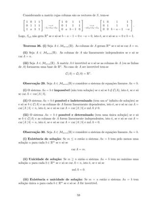 Considerando a matriz cujas colunas são os vectores de S, tem-se
2
4
1 0 1 1
0 1 1 1
1 a b 1
3
5 !
L1+L3!L3
2
4
1 0 1 1
0 1 1 1
0 a b 1 0
3
5 !
aL2+L3!L3
2
4
1 0 1 1
0 1 1 1
0 0 b a 1 a
3
5 .
Logo, Sa;b não gera R3
se e só se b a 1 = 0 e a = 0, isto é, se e só se a = 0 e b = 1.
Teorema 36. (i) Seja A 2 Mm n(R). As colunas de A geram Rm
se e só se car A = m.
(ii) Seja A 2 Mm n(R). As colunas de A são linearmente independentes se e só se
car A = n.
(iii) Seja A 2 Mn n(R). A matriz A é invertível se e só se as colunas de A (ou as linhas
de A) formarem uma base de Rn
. No caso de A ser invertível tem-se
C(A) = L(A) = Rn
.
Observação 29. Seja A 2 Mm n(R) e considere o sistema de equações lineares Au = b.
(i) O sistema Au = b é impossível (não tem solução) se e só se b =2 C(A), isto é, se e só
se car A < car [A j b].
(ii) O sistema Au = b é possível e indeterminado (tem um no
in…nito de soluções) se
e só se b 2 C(A) e as colunas de A forem linearmente dependentes, isto é, se e só se car A =
car [A j b] < n, isto é, se e só se car A = car [A j b] e nul A 6= 0.
(iii) O sistema Au = b é possível e determinado (tem uma única solução) se e só
se b 2 C(A) e as colunas de A forem linearmente independentes, isto é, se e só se car A =
car [A j b] = n, isto é, se e só se car A = car [A j b] e nul A = 0.
Observação 30. Seja A 2 Mm n(R) e considere o sistema de equações lineares Au = b.
(i) Existência de solução: Se m n então o sistema Au = b tem pelo menos uma
solução u para cada b 2 Rm
se e só se
car A = m:
(ii) Unicidade de solução: Se m n então o sistema Au = b tem no máximo uma
solução u para cada b 2 Rm
se e só se car A = n, isto é, se e só se
nul A = 0:
(iii) Existência e unicidade de solução: Se m = n então o sistema Au = b tem
solução única u para cada b 2 Rm
se e só se A fôr invertível.
59
 