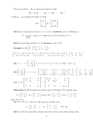 Note que sendo b1; :::; bp as colunas da matriz B, então
AB = A b1 bp = Ab1 Abp
e sendo a1; :::; ap as linhas da matriz A, então
AB =
2
6
4
a1
...
am
3
7
5 B =
2
6
4
a1B
...
amB
3
7
5
(ii) Sejam A uma matriz do tipo n n e p 2 N. A potência p de A é de…nida por
Ap
= A:::A| {z }
p vezes
e para p = 0 de…ne-se (se A fôr não nula) A0
= I.
(iii) Diz-se que duas matrizes A e B comutam se AB = BA.
Exemplo 4. (i)
0 2
2 3
1 1 1
3 2 2
=
=
0 1 + ( 2) ( 3) 0 1 + ( 2) 2 0 ( 1) + ( 2) ( 2)
2 1 + 3 ( 3) 2 1 + 3 2 2 ( 1) + 3 ( 2)
=
6 4 4
7 8 8
(ii) 1 1 1
2
4
1
1=2p
2
3
5 = 1 ( 1) + 1 1
2
+ ( 1)
p
2 =
p
2 1
2
(iii)
2
4
1
1=2p
2
3
5 1 1 1 =
2
4
( 1) 1 ( 1) 1 ( 1) ( 1)
1
2
1 1
2
1 1
2
( 1)p
2 1
p
2 1
p
2 ( 1)
3
5 =
2
4
1 1 1
1
2
1
2
1
2p
2
p
2
p
2
3
5
(iv) n 2 N,
2
6
6
6
4
a11 0 0
0 a22 0
...
...
...
0 0 ann
3
7
7
7
5
n
=
2
6
6
6
4
(a11)n
0 0
0 (a22)n
0
...
...
...
0 0 (ann)n
3
7
7
7
5
.
Observação 3. (i) O produto de matrizes não é comutativo. Por exemplo, para
A =
0 1
1 0
e B =
0 1
1 0
tem-se AB =
1 0
0 1
e BA =
1 0
0 1
.
Logo AB 6= BA.
(ii) CD = 0 ; (C = 0 ou D = 0), pois, por exemplo, para
C =
1 1
1 1
e D =
1 1
1 1
; CD = 0:
(iii) Se A (B) tem uma linha (coluna) nula então AB tem uma linha (coluna) nula.
6
 