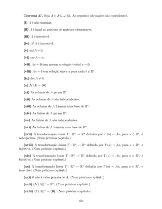 Teorema 37. Seja A 2 Mn n(R). As seguintes a…rmações são equivalentes.
(i) A é não singular.
(ii) A é igual ao produto de matrizes elementares.
(iii) A é invertível.
(iv) AT
A é invertível.
(v) nul A = 0.
(vi) car A = n.
(vii) Au = 0 tem apenas a solução trivial u = 0.
(viii) Au = b tem solução única u para cada b 2 Rn
.
(ix) det A 6= 0.
(x) N(A) = f0g.
(xi) As colunas de A geram Rn
.
(xii) As colunas de A são independentes.
(xiii) As colunas de A formam uma base de Rn
.
(xiv) As linhas de A geram Rn
.
(xv) As linhas de A são independentes.
(xvi) As linhas de A formam uma base de Rn
.
(xvii) A transformação linear T : Rn
! Rn
de…nida por T (u) = Au, para u 2 Rn
, é
sobrejectiva. (Num próximo capítulo.)
(xviii) A transformação linear T : Rn
! Rn
de…nida por T (u) = Au, para u 2 Rn
, é
injectiva. (Num próximo capítulo.)
(xix) A transformação linear T : Rn
! Rn
de…nida por T (u) = Au, para u 2 Rn
, é
bijectiva. (Num próximo capítulo.)
(xx) A transformação linear T : Rn
! Rn
de…nida por T (u) = Au, para u 2 Rn
, é
invertível. (Num próximo capítulo.)
(xxi) 0 não é valor próprio de A. (Num próximo capítulo.)
(xxii) (N (A))?
= Rn
. (Num próximo capítulo.)
(xxiii) (L (A))?
= f0g. (Num próximo capítulo.)
60
 