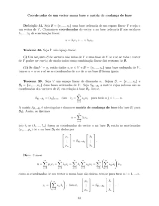 Coordenadas de um vector numa base e matriz de mudança de base
De…nição 35. Seja B = fv1; :::; vkg uma base ordenada de um espaço linear V e seja u
um vector de V . Chamam-se coordenadas do vector u na base ordenada B aos escalares
1; :::; k da combinação linear:
u = 1v1 + ::: + kvk.
Teorema 38. Seja V um espaço linear.
(i) Um conjunto B de vectores não nulos de V é uma base de V se e só se todo o vector
de V puder ser escrito de modo único como combinação linear dos vectores de B.
(ii) Se dim V = n, então dados u; w 2 V e B = fv1; :::; vng uma base ordenada de V ,
tem-se u = w se e só se as coordenadas de u e de w na base B forem iguais.
Teorema 39. Seja V um espaço linear de dimensão n. Sejam B1 = fv1; :::; vng e
B2 = fw1; :::; wng duas bases ordenadas de V . Seja SB1!B2 a matriz cujas colunas são as
coordenadas dos vectores de B1 em relação à base B2. Isto é,
SB1!B2 = (sij)n n com vj =
nX
i=1
sijwi para todo o j = 1; :::; n.
A matriz SB1!B2 é não singular e chama-se matriz de mudança de base (da base B1 para
B2). Assim, se tivermos
u =
nX
i=1
ivi,
isto é, se ( 1; :::; n) forem as coordenadas do vector u na base B1 então as coordenadas
( 1; :::; n) de u na base B2 são dadas por
2
6
4
1
...
n
3
7
5 = SB1!B2
2
6
4
1
...
n
3
7
5 .
Dem. Tem-se
u =
nX
i=1
iwi =
nX
j=1
jvj =
nX
j=1
j
nX
i=1
sijwi =
nX
i=1
nX
j=1
sij j
!
wi.
como as coordenadas de um vector u numa base são únicas, tem-se para todo o i = 1; :::; n,
i =
nX
j=1
sij j
!
. Isto é,
2
6
4
1
...
n
3
7
5 = SB1!B2
2
6
4
1
...
n
3
7
5 .
61
 