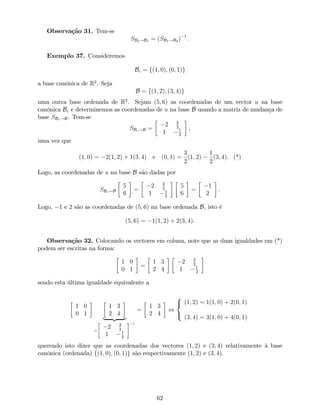 Observação 31. Tem-se
SB2!B1 = (SB1!B2 ) 1
:
Exemplo 37. Consideremos
Bc = f(1; 0); (0; 1)g
a base canónica de R2
. Seja
B = f(1; 2); (3; 4)g
uma outra base ordenada de R2
. Sejam (5; 6) as coordenadas de um vector u na base
canónica Bc e determinemos as coordenadas de u na base B usando a matriz de mudança de
base SBc!B. Tem-se
SBc!B =
2 3
2
1 1
2
,
uma vez que
(1; 0) = 2(1; 2) + 1(3; 4) e (0; 1) =
3
2
(1; 2)
1
2
(3; 4). (*)
Logo, as coordenadas de u na base B são dadas por
SBc!B
5
6
=
2 3
2
1 1
2
5
6
=
1
2
.
Logo, 1 e 2 são as coordenadas de (5; 6) na base ordenada B, isto é
(5; 6) = 1(1; 2) + 2(3; 4).
Observação 32. Colocando os vectores em coluna, note que as duas igualdades em (*)
podem ser escritas na forma:
1 0
0 1
=
1 3
2 4
2 3
2
1 1
2
sendo esta última igualdade equivalente a
1 0
0 1
1 3
2 4
| {z }
=
2
4
2 3
2
1 1
2
3
5
1
=
1 3
2 4
,
8
<
:
(1; 2) = 1(1; 0) + 2(0; 1)
(3; 4) = 3(1; 0) + 4(0; 1)
querendo isto dizer que as coordenadas dos vectores (1; 2) e (3; 4) relativamente à base
canónica (ordenada) f(1; 0); (0; 1)g são respectivamente (1; 2) e (3; 4).
62
 