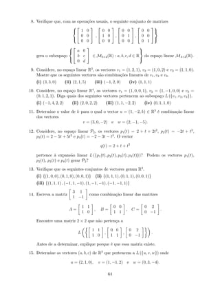 8. Veri…que que, com as operações usuais, o seguinte conjunto de matrizes
8
<
:
2
4
1 0
0 0
0 0
3
5 ;
2
4
0 0
1 0
0 0
3
5 ;
2
4
0 0
0 1
0 0
3
5 ;
2
4
0 0
0 0
0 1
3
5
9
=
;
gera o subespaço
8
<
:
2
4
a 0
b c
0 d
3
5 2 M3 2(R) : a; b; c; d 2 R
9
=
;
do espaço linear M3 2(R).
9. Considere, no espaço linear R3
, os vectores v1 = (1; 2; 1), v2 = (1; 0; 2) e v3 = (1; 1; 0).
Mostre que os seguintes vectores são combinações lineares de v1; v2 e v3.
(i) (3; 3; 0) (ii) (2; 1; 5) (iii) ( 1; 2; 0) (iv) (1; 1; 1)
10. Considere, no espaço linear R4
, os vectores v1 = (1; 0; 0; 1), v2 = (1; 1; 0; 0) e v3 =
(0; 1; 2; 1). Diga quais dos seguintes vectores pertencem ao subespaço L (fv1; v2; v3g).
(i) ( 1; 4; 2; 2) (ii) (2; 0; 2; 2) (iii) (1; 1; 2; 2) (iv) (0; 1; 1; 0)
11. Determine o valor de k para o qual o vector u = (1; 2; k) 2 R3
é combinação linear
dos vectores
v = (3; 0; 2) e w = (2; 1; 5):
12. Considere, no espaço linear P2, os vectores p1(t) = 2 + t + 2t2
, p2(t) = 2t + t2
,
p3(t) = 2 5t + 5t2
e p4(t) = 2 3t t2
. O vector
q(t) = 2 + t + t2
pertence à expansão linear L (fp1(t); p2(t); p3(t); p4(t)g)? Podem os vectores p1(t),
p2(t), p3(t) e p4(t) gerar P2?
13. Veri…que que os seguintes conjuntos de vectores geram R3
.
(i) f(1; 0; 0); (0; 1; 0); (0; 0; 1)g (ii) f(1; 1; 1); (0; 1; 1); (0; 0; 1)g
(iii) f(1; 1; 1) ; ( 1; 1; 1); (1; 1; 1); ( 1; 1; 1)g
14. Escreva a matriz
3 1
1 1
como combinação linear das matrizes
A =
1 1
1 0
; B =
0 0
1 1
, C =
0 2
0 1
:
Encontre uma matriz 2 2 que não pertença a
L
1 1
1 0
;
0 0
1 1
;
0 2
0 1
:
Antes de a determinar, explique porque é que essa matriz existe.
15. Determine os vectores (a; b; c) de R3
que pertencem a L (fu; v; wg) onde
u = (2; 1; 0); v = (1; 1; 2) e w = (0; 3; 4):
64
 