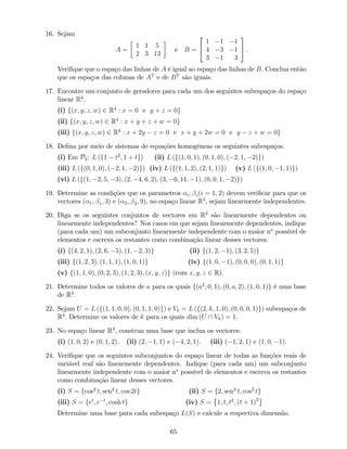 16. Sejam
A =
1 1 5
2 3 13
e B =
2
4
1 1 1
4 3 1
3 1 3
3
5 :
Veri…que que o espaço das linhas de A é igual ao espaço das linhas de B: Conclua então
que os espaços das colunas de AT
e de BT
são iguais.
17. Encontre um conjunto de geradores para cada um dos seguintes subespaços do espaço
linear R4
.
(i) f(x; y; z; w) 2 R4
: x = 0 e y + z = 0g
(ii) f(x; y; z; w) 2 R4
: x + y + z + w = 0g
(iii) f(x; y; z; w) 2 R4
: x + 2y z = 0 e x + y + 2w = 0 e y z + w = 0g
18. De…na por meio de sistemas de equações homogéneas os seguintes subespaços.
(i) Em P2: L (f1 t2
; 1 + tg) (ii) L (f(1; 0; 1); (0; 1; 0); ( 2; 1; 2)g)
(iii) L (f(0; 1; 0); ( 2; 1; 2)g) (iv) L (f(1; 1; 2); (2; 1; 1)g) (v) L (f(1; 0; 1; 1)g)
(vi) L (f(1; 2; 5; 3); (2; 4; 6; 2); (3; 6; 11; 1); (0; 0; 1; 2)g)
19. Determine as condições que os parametros i; i(i = 1; 2) devem veri…car para que os
vectores ( 1; 1; 3) e ( 2; 2; 9), no espaço linear R3
, sejam linearmente independentes.
20. Diga se os seguintes conjuntos de vectores em R3
são linearmente dependentes ou
linearmente independentes? Nos casos em que sejam linearmente dependentes, indique
(para cada um) um subconjunto linearmente independente com o maior no
possível de
elementos e escreva os restantes como combinação linear desses vectores.
(i) f(4; 2; 1); (2; 6; 5); (1; 2; 3)g (ii) f(1; 2; 1); (3; 2; 5)g
(iii) f(1; 2; 3); (1; 1; 1); (1; 0; 1)g (iv) f(1; 0; 1); (0; 0; 0); (0; 1; 1)g
(v) f(1; 1; 0); (0; 2; 3); (1; 2; 3); (x; y; z)g (com x; y; z 2 R).
21. Determine todos os valores de a para os quais f(a2
; 0; 1); (0; a; 2); (1; 0; 1)g é uma base
de R3
:
22. Sejam U = L (f(1; 1; 0; 0); (0; 1; 1; 0)g) e Vk = L (f(2; k; 1; 0); (0; 0; 0; 1)g) subespaços de
R4
: Determine os valores de k para os quais dim (U  Vk) = 1.
23. No espaço linear R3
, construa uma base que inclua os vectores:
(i) (1; 0; 2) e (0; 1; 2). (ii) (2; 1; 1) e ( 4; 2; 1). (iii) ( 1; 2; 1) e (1; 0; 1).
24. Veri…que que os seguintes subconjuntos do espaço linear de todas as funções reais de
variável real são linearmente dependentes. Indique (para cada um) um subconjunto
linearmente independente com o maior no
possível de elementos e escreva os restantes
como combinação linear desses vectores.
(i) S = fcos2
t; sen2
t; cos 2tg (ii) S = f2; sen2
t; cos2
tg
(iii) S = fet
; e t
; cosh tg (iv) S = 1; t; t2
; (t + 1)2
Determine uma base para cada subespaço L(S) e calcule a respectiva dimensão.
65
 