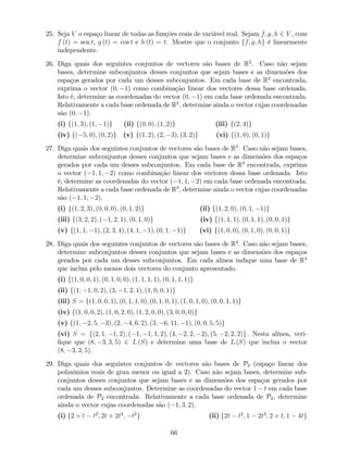 25. Seja V o espaço linear de todas as funções reais de variável real. Sejam f; g; h 2 V , com
f (t) = sen t, g (t) = cos t e h (t) = t. Mostre que o conjunto ff; g; hg é linearmente
independente.
26. Diga quais dos seguintes conjuntos de vectores são bases de R2
. Caso não sejam
bases, determine subconjuntos desses conjuntos que sejam bases e as dimensões dos
espaços gerados por cada um desses subconjuntos. Em cada base de R2
encontrada,
exprima o vector (0; 1) como combinação linear dos vectores dessa base ordenada.
Isto é, determine as coordenadas do vector (0; 1) em cada base ordenada encontrada.
Relativamente a cada base ordenada de R2
, determine ainda o vector cujas coordenadas
são (0; 1).
(i) f(1; 3); (1; 1)g (ii) f(0; 0); (1; 2)g (iii) f(2; 4)g
(iv) f( 5; 0); (0; 2)g (v) f(1; 2); (2; 3); (3; 2)g (vi) f(1; 0); (0; 1)g
27. Diga quais dos seguintes conjuntos de vectores são bases de R3
. Caso não sejam bases,
determine subconjuntos desses conjuntos que sejam bases e as dimensões dos espaços
gerados por cada um desses subconjuntos. Em cada base de R3
encontrada, exprima
o vector ( 1; 1; 2) como combinação linear dos vectores dessa base ordenada. Isto
é, determine as coordenadas do vector ( 1; 1; 2) em cada base ordenada encontrada.
Relativamente a cada base ordenada de R3
, determine ainda o vector cujas coordenadas
são ( 1; 1; 2).
(i) f(1; 2; 3); (0; 0; 0); (0; 1; 2)g (ii) f(1; 2; 0); (0; 1; 1)g
(iii) f(3; 2; 2); ( 1; 2; 1); (0; 1; 0)g (iv) f(1; 1; 1); (0; 1; 1); (0; 0; 1)g
(v) f(1; 1; 1); (2; 3; 4); (4; 1; 1); (0; 1; 1)g (vi) f(1; 0; 0); (0; 1; 0); (0; 0; 1)g
28. Diga quais dos seguintes conjuntos de vectores são bases de R4
. Caso não sejam bases,
determine subconjuntos desses conjuntos que sejam bases e as dimensões dos espaços
gerados por cada um desses subconjuntos. Em cada alínea indique uma base de R4
que inclua pelo menos dois vectores do conjunto apresentado.
(i) f(1; 0; 0; 1); (0; 1; 0; 0); (1; 1; 1; 1); (0; 1; 1; 1)g
(ii) f(1; 1; 0; 2); (3; 1; 2; 1); (1; 0; 0; 1)g
(iii) S = f(1; 0; 0; 1); (0; 1; 1; 0); (0; 1; 0; 1); (1; 0; 1; 0); (0; 0; 1; 1)g
(iv) f(1; 0; 0; 2); (1; 0; 2; 0); (1; 2; 0; 0); (3; 0; 0; 0)g
(v) f(1; 2; 5; 3); (2; 4; 6; 2); (3; 6; 11; 1); (0; 0; 5; 5)g
(vi) S = f(2; 1; 1; 2); ( 1; 1; 1; 2); (4; 2; 2; 2); (5; 2; 2; 2)g : Nesta alínea, veri-
…que que (8; 3; 3; 5) 2 L (S) e determine uma base de L (S) que inclua o vector
(8; 3; 3; 5).
29. Diga quais dos seguintes conjuntos de vectores são bases de P2 (espaço linear dos
polinómios reais de grau menor ou igual a 2). Caso não sejam bases, determine sub-
conjuntos desses conjuntos que sejam bases e as dimensões dos espaços gerados por
cada um desses subconjuntos. Determine as coordenadas do vector 1 t em cada base
ordenada de P2 encontrada. Relativamente a cada base ordenada de P2, determine
ainda o vector cujas coordenadas são ( 1; 3; 2).
(i) f2 + t t2
; 2t + 2t2
; t2
g (ii) f2t t2
; 1 2t2
; 2 + t; 1 4tg
66
 