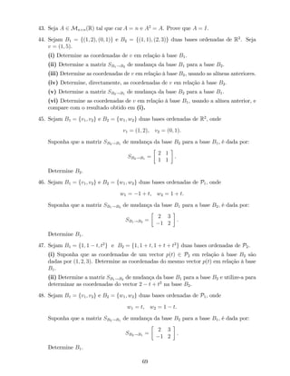 43. Seja A 2 Mn n(R) tal que car A = n e A2
= A. Prove que A = I.
44. Sejam B1 = f(1; 2); (0; 1)g e B2 = f(1; 1); (2; 3)g duas bases ordenadas de R2
. Seja
v = (1; 5).
(i) Determine as coordenadas de v em relação à base B1.
(ii) Determine a matriz SB1!B2 de mudança da base B1 para a base B2.
(iii) Determine as coordenadas de v em relação à base B2, usando as alíneas anteriores.
(iv) Determine, directamente, as coordenadas de v em relação à base B2.
(v) Determine a matriz SB2!B1 de mudança da base B2 para a base B1.
(vi) Determine as coordenadas de v em relação à base B1, usando a alínea anterior, e
compare com o resultado obtido em (i).
45. Sejam B1 = fv1; v2g e B2 = fw1; w2g duas bases ordenadas de R2
, onde
v1 = (1; 2), v2 = (0; 1).
Suponha que a matriz SB2!B1 de mudança da base B2 para a base B1, é dada por:
SB2!B1 =
2 1
1 1
.
Determine B2.
46. Sejam B1 = fv1; v2g e B2 = fw1; w2g duas bases ordenadas de P1, onde
w1 = 1 + t, w2 = 1 + t.
Suponha que a matriz SB1!B2 de mudança da base B1 para a base B2, é dada por:
SB1!B2 =
2 3
1 2
.
Determine B1.
47. Sejam B1 = f1; 1 t; t2
g e B2 = f1; 1 + t; 1 + t + t2
g duas bases ordenadas de P2.
(i) Suponha que as coordenadas de um vector p(t) 2 P2 em relação à base B2 são
dadas por (1; 2; 3). Determine as coordenadas do mesmo vector p(t) em relação à base
B1.
(ii) Determine a matriz SB1!B2 de mudança da base B1 para a base B2 e utilize-a para
determinar as coordenadas do vector 2 t + t2
na base B2.
48. Sejam B1 = fv1; v2g e B2 = fw1; w2g duas bases ordenadas de P1, onde
w1 = t, w2 = 1 t.
Suponha que a matriz SB2!B1 de mudança da base B2 para a base B1, é dada por:
SB2!B1 =
2 3
1 2
.
Determine B1.
69
 