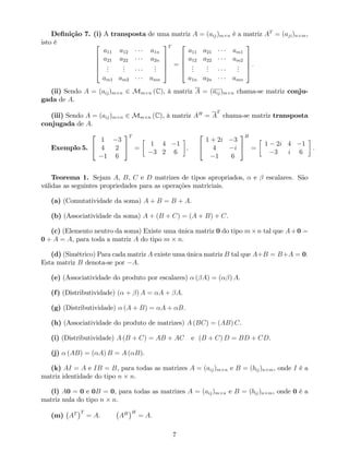 De…nição 7. (i) A transposta de uma matriz A = (aij)m n é a matriz AT
= (aji)n m,
isto é 2
6
6
6
4
a11 a12 a1n
a21 a22 a2n
...
...
...
am1 am2 amn
3
7
7
7
5
T
=
2
6
6
6
4
a11 a21 am1
a12 a22 am2
...
...
...
a1n a2n amn
3
7
7
7
5
:
(ii) Sendo A = (aij)m n 2 Mm n (C), à matriz A = (aij)m n chama-se matriz conju-
gada de A.
(iii) Sendo A = (aij)m n 2 Mm n (C), à matriz AH
= A
T
chama-se matriz transposta
conjugada de A.
Exemplo 5.
2
4
1 3
4 2
1 6
3
5
T
=
1 4 1
3 2 6
.
2
4
1 + 2i 3
4 i
1 6
3
5
H
=
1 2i 4 1
3 i 6
:
Teorema 1. Sejam A, B, C e D matrizes de tipos apropriados, e escalares. São
válidas as seguintes propriedades para as operações matriciais.
(a) (Comutatividade da soma) A + B = B + A.
(b) (Associatividade da soma) A + (B + C) = (A + B) + C.
(c) (Elemento neutro da soma) Existe uma única matriz 0 do tipo m n tal que A+0 =
0 + A = A, para toda a matriz A do tipo m n.
(d) (Simétrico) Para cada matriz A existe uma única matriz B tal que A+B = B+A = 0.
Esta matriz B denota-se por A.
(e) (Associatividade do produto por escalares) ( A) = ( ) A.
(f) (Distributividade) ( + ) A = A + A.
(g) (Distributividade) (A + B) = A + B.
(h) (Associatividade do produto de matrizes) A (BC) = (AB) C.
(i) (Distributividade) A (B + C) = AB + AC e (B + C) D = BD + CD.
(j) (AB) = ( A) B = A ( B).
(k) AI = A e IB = B, para todas as matrizes A = (aij)m n e B = (bij)n m, onde I é a
matriz identidade do tipo n n.
(l) A0 = 0 e 0B = 0, para todas as matrizes A = (aij)m n e B = (bij)n m, onde 0 é a
matriz nula do tipo n n.
(m) AT T
= A: AH H
= A:
7
 