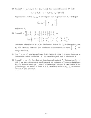 49. Sejam B1 = fv1; v2; v3g e B2 = fw1; w2; w3g duas bases ordenadas de R3
, onde
v1 = (1; 0; 1), v2 = (1; 1; 0), v3 = (0; 0; 1).
Suponha que a matriz SB1!B2 de mudança da base B1 para a base B2, é dada por:
SB1!B2 =
2
4
1 1 2
2 1 1
1 1 1
3
5 .
Determine B2.
50. Sejam B1 =
1 0
0 0
;
0 1
0 0
;
0 0
1 0
,
0 0
0 1
e
B2 =
1 1
1 1
;
1 1
1 1
;
1 1
1 1
,
1 1
1 1
duas bases ordenadas de M2 2(R). Determine a matriz SB1!B2 de mudança da base
B1 para a base B2 e utilize-a para determinar as coordenadas do vector
1 2
3 4
em
relação à base B2.
51. Seja B = fv1; v2g uma base ordenada de P1. Sejam (1; 1) e (2; 2) respectivamente as
coordenadas de dois polinómios 1 + t e 1 t em relação à base B: Determine B.
52. Sejam B1 = fv1; v2g e B2 = fw1; w2g duas bases ordenadas de P1. Suponha que (1; 1)
e (2; 2) são respectivamente as coordenadas de um polinómio p (t) em relação às bases
B1 e B2: Suponha ainda que (1; 1) e (2; 2) são respectivamente as coordenadas de um
polinómio q (t) em relação às bases B1 e B2: Determine a matriz SB1!B2 de mudança
da base B1 para a base B2.
70
 