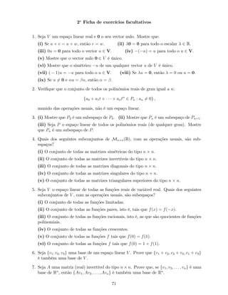 2a
Ficha de exercícios facultativos
1. Seja V um espaço linear real e 0 o seu vector nulo. Mostre que:
(i) Se u + v = u + w, então v = w: (ii) 0 = 0 para todo o escalar 2 R:
(iii) 0u = 0 para todo o vector u 2 V: (iv) ( u) = u para todo o u 2 V:
(v) Mostre que o vector nulo 0 2 V é único.
(vi) Mostre que o simétrico u de um qualquer vector u de V é único.
(vii) ( 1)u = u para todo o u 2 V: (viii) Se u = 0, então = 0 ou u = 0:
(ix) Se u 6= 0 e u = u, então = :
2. Veri…que que o conjunto de todos os polinómios reais de grau igual a n:
fa0 + a1t + + antn
2 Pn : an 6= 0g ,
munido das operações usuais, não é um espaço linear.
3. (i) Mostre que P2 é um subespaço de P3: (ii) Mostre que Pn é um subespaço de Pn+1:
(iii) Seja P o espaço linear de todos os polinómios reais (de qualquer grau). Mostre
que Pn é um subespaço de P:
4. Quais dos seguintes subconjuntos de Mn n(R), com as operações usuais, são sub-
espaços?
(i) O conjunto de todas as matrizes simétricas do tipo n n:
(ii) O conjunto de todas as matrizes invertíveis do tipo n n:
(iii) O conjunto de todas as matrizes diagonais do tipo n n:
(iv) O conjunto de todas as matrizes singulares do tipo n n:
(v) O conjunto de todas as matrizes triangulares superiores do tipo n n:
5. Seja V o espaço linear de todas as funções reais de variável real. Quais dos seguintes
subconjuntos de V , com as operações usuais, são subespaços?
(i) O conjunto de todas as funções limitadas.
(ii) O conjunto de todas as funções pares, isto é, tais que f(x) = f( x):
(iii) O conjunto de todas as funções racionais, isto é, as que são quocientes de funções
polinomiais.
(iv) O conjunto de todas as funções crescentes.
(v) O conjunto de todas as funções f tais que f(0) = f(1):
(vi) O conjunto de todas as funções f tais que f(0) = 1 + f(1):
6. Seja fv1; v2; v3g uma base de um espaço linear V . Prove que fv1 + v2; v2 + v3; v1 + v3g
é também uma base de V .
7. Seja A uma matriz (real) invertível do tipo n n. Prove que, se fv1; v2; : : : ; vng é uma
base de Rn
, então fAv1; Av2; : : : ; Avng é também uma base de Rn
.
71
 