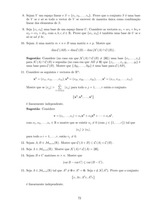 8. Sejam V um espaço linear e S = fv1; v2; : : : ; vng. Prove que o conjunto S é uma base
de V se e só se todo o vector de V se escrever de maneira única como combinação
linear dos elementos de S.
9. Seja fv1; v2g uma base de um espaço linear U. Considere os vectores w1 = av1 + bv2 e
w2 = cv1 + dv2, com a; b; c; d 2 R. Prove que fw1; w2g é também uma base de U se e
só se ad 6= bc.
10. Sejam A uma matriz m n e B uma matriz n p. Mostre que
dim C (AB) = dim C (B) dim (N (A)  C (B)) .
Sugestão: Considere (no caso em que N (A)  C (B) 6= f0g) uma base fx1; : : : ; xsg
para N (A)  C (B) e suponha (no caso em que AB 6= 0) que fx1; : : : ; xs; y1; : : : ; ytg é
uma base para C (B). Mostre que fAy1; : : : ; Aytg é uma base para C (AB).
11. Considere os seguintes r vectores de Rn
:
x1
= (x11; x12; : : : ; x1n); x2
= (x21; x22; : : : ; x2n); : : : ; xr
= (xr1; xr2; : : : ; xrn):
Mostre que se jxjjj >
rP
i=1(i6=j)
jxijj para todo o j = 1; : : : ; r então o conjunto
x1
; x2
; : : : ; xr
é linearmente independente.
Sugestão: Considere
v = (v1; : : : ; vn) = 1x1
+ 2x2
+ + rxr
;
com 1; 2; : : : ; r 2 R e mostre que se existir j 6= 0 (com j 2 f1; : : : ; rg) tal que
j jj > j ij;
para todo o i = 1; : : : ; r; então vj 6= 0.
12. Sejam A; B 2 Mm n(R). Mostre que C (A + B) C (A) + C (B) :
13. Seja A 2 Mm n(R). Mostre que N (A)  L (A) = f0g.
14. Sejam B e C matrizes m n. Mostre que
jcar B car Cj car (B C) .
15. Seja A 2 Mn n(R) tal que A3
6= 0 e A4
= 0. Seja v =2 N(A3
). Prove que o conjunto
v; Av; A2
v; A3
v
é linearmente independente.
72
 
