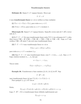 Transformações lineares
De…nição 36. Sejam U e V espaços lineares. Diz-se que
T : U ! V
é uma transformação linear se e só se veri…car as duas condições:
(i) T(u + v) = T(u) + T(v), para todos os u; v 2 U.
(ii) T( u) = T(u), para todos os u 2 U e escalares .
Observação 33. Sejam U e V espaços lineares. Sejam 0 o vector nulo de U e 00
o vector
nulo de V .
(i) Se T : U ! V fôr uma transformação linear então T(U) é um subespaço de V e além
disso tem-se T(0) = 00
(T(0) = T(0 + 0) = T(0) + T(0) , T(0) = 00
). Logo, se T não
veri…car T(0) = 00
então T não será uma transformação linear.
(ii) T : U ! V é uma transformação linear se e só se
T( u + v) = T(u) + T(v),
para todos os u; v 2 U e escalares ; .
(iii) Seja T : U ! V uma transformação linear, com U = L (fv1; :::; vng). Seja u 2 U.
Logo, existem escalares 1; :::; n tais que
u = 1v1 + ::: + nvn.
Tem-se então
T(u) = 1T(v1) + ::: + nT(vn).
Exemplo 38. Consideremos a base canónica f(1; 0) ; (0; 1)g de R2
. Seja
T : R2
! R
uma transformação linear tal que T (1; 0) = 1 e T (0; 1) = 1.
Para qualquer (x; y) 2 R2
tem-se
(x; y) = x(1; 0) + y(0; 1).
Então,
T(x; y) = T (x(1; 0) + y(0; 1)) = xT(1; 0) + yT(0; 1) = x + y.
Logo, T : R2
! R é a transformação linear de…nida explicitamente por
T(x; y) = x + y.
73
 
