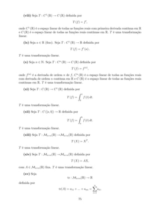 (viii) Seja T : C1
(R) ! C (R) de…nida por
T (f) = f0
;
onde C1
(R) é o espaço linear de todas as funções reais com primeira derivada contínua em R
e C (R) é o espaço linear de todas as funções reais contínuas em R. T é uma transformação
linear.
(ix) Seja a 2 R (…xo). Seja T : C1
(R) ! R de…nida por
T (f) = f0
(a) .
T é uma transformação linear.
(x) Seja n 2 N. Seja T : Cn
(R) ! C (R) de…nida por
T (f) = f(n)
;
onde f(n)
é a derivada de ordem n de f, Cn
(R) é o espaço linear de todas as funções reais
com derivada de ordem n contínua em R e C (R) é o espaço linear de todas as funções reais
contínuas em R. T é uma transformação linear.
(xi) Seja T : C (R) ! C1
(R) de…nida por
T (f) =
Z x
0
f (t) dt:
T é uma transformação linear.
(xii) Seja T : C ([a; b]) ! R de…nida por
T (f) =
Z b
a
f (t) dt:
T é uma transformação linear.
(xiii) Seja T : Mn n(R) !Mn n(R) de…nida por
T (X) = XT
:
T é uma transformação linear.
(xiv) Seja T : Mn n(R) !Mn n(R) de…nida por
T (X) = AX;
com A 2 Mn n(R) …xa. T é uma transformação linear.
(xv) Seja
tr : Mn n(R) ! R
de…nida por
tr(A) = a11 + ::: + ann =
nX
i=1
aii,
75
 