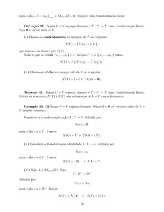 para todo o A = (aij)n n 2 Mn n(R). tr (traço) é uma transformação linear.
De…nição 37. Sejam U e V espaços lineares e T : U ! V uma transformação linear.
Seja 0 o vector nulo de V .
(i) Chama-se contradomínio ou imagem de T ao conjunto
T(U) = fT(u) : u 2 Ug ,
que também se denota por I(T).
Note-se que se existir fu1; :::; ukg U tal que U = L (fu1; :::; ukg) então
I(T) = L (fT (u1) ; :::; T (uk)g) :
(ii) Chama-se núcleo ou espaço nulo de T ao conjunto
N(T) = fu 2 U : T(u) = 0g .
Teorema 41. Sejam U e V espaços lineares e T : U ! V uma transformação linear.
Então, os conjuntos N(T) e I(T) são subespaços de U e V respectivamente.
Exemplo 40. (i) Sejam U e V espaços lineares. Sejam 0 e 00
os vectores nulos de U e
V respectivamente.
Considere a transformação nula O : U ! V de…nida por
O(u) = 00
,
para todo o u 2 U. Tem-se
N(O) = U e I(O) = f00
g .
(ii) Considere a transformação identidade I : U ! U de…nida por
I(u) = u,
para todo o u 2 U. Tem-se
N(I) = f0g e I(I) = U.
(iii) Seja A 2 Mm n(R). Seja
T : Rn
! Rm
de…nida por
T(u) = Au,
para todo o u 2 Rn
. Tem-se
N(T) = N(A) e I(T) = C(A).
76
 