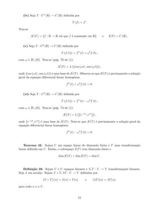 (iv) Seja T : C1
(R) ! C (R) de…nida por
T (f) = f0
:
Tem-se
N(T) = ff : R ! R tal que f é constante em Rg e I(T) = C (R) :
(v) Seja T : C2
(R) ! C (R) de…nida por
T (f (t)) = f00
(t) + !2
f (t) ;
com ! 2 Rn f0g. Tem-se (pág. 72 de [1])
N(T) = L (fcos (!t) ; sen (!t)g) ;
onde fcos (!t) ; sen (!t)g é uma base de N(T). Observe-se que N(T) é precisamente a solução
geral da equação diferencial linear homogénea
f00
(t) + !2
f (t) = 0:
(vi) Seja T : C2
(R) ! C (R) de…nida por
T (f (t)) = f00
(t) !2
f (t) ;
com ! 2 Rn f0g. Tem-se (pág. 74 de [1])
N(T) = L e !t
; e!t
;
onde fe !t
; e!t
g é uma base de N(T). Note-se que N(T) é precisamente a solução geral da
equação diferencial linear homogénea
f00
(t) !2
f (t) = 0:
Teorema 42. Sejam U um espaço linear de dimensão …nita e T uma transformação
linear de…nida em U. Então, o subespaço I(T) tem dimensão …nita e
dim N(T) + dim I(T) = dim U.
De…nição 38. Sejam U e V espaços lineares e S; T : U ! V transformações lineares.
Seja um escalar. Sejam S + T; T : U ! V de…nidas por
(S + T) (u) = S(u) + T(u) e ( T)(u) = T(u),
para todo o u 2 U.
77
 