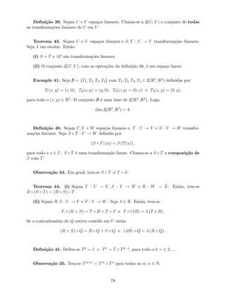 De…nição 39. Sejam U e V espaços lineares. Chama-se a L(U; V ) o conjunto de todas
as transformações lineares de U em V .
Teorema 43. Sejam U e V espaços lineares e S; T : U ! V transformações lineares.
Seja um escalar. Então:
(i) S + T e T são transformações lineares.
(ii) O conjunto L(U; V ), com as operações da de…nição 38, é um espaço linear.
Exemplo 41. Seja B = fT1; T2; T3; T4g com T1; T2; T3; T4 2 L(R2
; R2
) de…nidas por
T1(x; y) = (x; 0), T2(x; y) = (y; 0), T3(x; y) = (0; x) e T4(x; y) = (0; y),
para todo o (x; y) 2 R2
. O conjunto B é uma base de L(R2
; R2
). Logo,
dim L(R2
; R2
) = 4:
De…nição 40. Sejam U; V e W espaços lineares e, T : U ! V e S : V ! W transfor-
mações lineares. Seja S T : U ! W de…nida por
(S T) (u) = S (T(u)) ,
para todo o u 2 U. S T é uma transformação linear. Chama-se a S T a composição de
S com T.
Observação 34. Em geral, tem-se S T 6= T S.
Teorema 44. (i) Sejam T : U ! V; S : V ! W e R : W ! X. Então, tem-se
R (S T) = (R S) T.
(ii) Sejam R; S : U ! V e T : V ! W. Seja 2 R. Então, tem-se
T (R + S) = T R + T S e T ( R) = (T R) .
Se o contradomínio de Q estiver contido em U então
(R + S) Q = R Q + S Q e ( R) Q = (R Q) .
De…nição 41. De…ne-se T0
= I e Tk
= T Tk 1
, para todo o k = 1; 2; :::.
Observação 35. Tem-se Tm+n
= Tm
Tn
para todos os m; n 2 N.
78
 