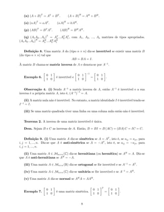 (n) (A + B)T
= AT
+ BT
. (A + B)H
= AH
+ BH
.
(o) ( A)T
= AT
. ( A)H
= AH
.
(p) (AB)T
= BT
AT
. (AB)H
= BH
AH
.
(q) (A1A2:::An)T
= AT
n :::AT
2 AT
1 , com A1, A2, :::, An matrizes de tipos apropriados.
(A1A2:::An)H
= AH
n :::AH
2 AH
1
De…nição 8. Uma matriz A do (tipo n n) diz-se invertível se existir uma matriz B
(do tipo n n) tal que
AB = BA = I.
À matriz B chama-se matriz inversa de A e denota-se por A 1
.
Exemplo 6.
0 1
1 0
é invertível e
0 1
1 0
1
=
0 1
1 0
.
Observação 4. (i) Sendo A 1
a matriz inversa de A, então A 1
é invertível e a sua
inversa é a própria matriz A, isto é, (A 1
)
1
= A.
(ii) A matriz nula não é invertível. No entanto, a matriz identidade I é invertível tendo-se
I 1
= I.
(iii) Se uma matriz quadrada tiver uma linha ou uma coluna nula então não é invertível.
Teorema 2. A inversa de uma matriz invertível é única.
Dem. Sejam B e C as inversas de A. Então, B = BI = B (AC) = (BA) C = IC = C.
De…nição 9. (i) Uma matriz A diz-se simétrica se A = AT
, isto é, se aij = aji, para
i; j = 1; :::; n. Diz-se que A é anti-simétrica se A = AT
, isto é, se aij = aji, para
i; j = 1; :::; n.
(ii) Uma matriz A 2 Mm n (C) diz-se hermitiana (ou hermítica) se AH
= A. Diz-se
que A é anti-hermitiana se AH
= A.
(iii) Uma matriz A 2 Mn n (R) diz-se ortogonal se fôr invertível e se A 1
= AT
.
(iv) Uma matriz A 2 Mn n (C) diz-se unitária se fôr invertível e se A 1
= AH
.
(v) Uma matriz A diz-se normal se AH
A = AAH
.
Exemplo 7.
0 1
1 0
é uma matriz simétrica.
0 1
1 0
T
=
0 1
1 0
.
8
 