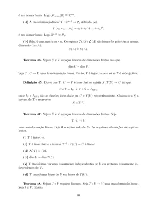 é um isomor…smo. Logo Mm n(R) = Rmn
.
(iii) A transformação linear T : Rn+1
! Pn de…nida por
T (a0; a1; :::; an) = a0 + a1t + ::: + antn
;
é um isomor…smo. Logo Rn+1
= Pn.
(iv) Seja A uma matriz m n. Os espaços C (A) e L (A) são isomorfos pois têm a mesma
dimensão (car A).
C (A) = L (A) .
Teorema 46. Sejam U e V espaços lineares de dimensões …nitas tais que
dim U = dim V:
Seja T : U ! V uma transformação linear. Então, T é injectiva se e só se T é sobrejectiva.
De…nição 45. Diz-se que T : U ! V é invertível se existir S : T(U) ! U tal que
S T = IU e T S = IT(U),
onde IU e IT(U) são as funções identidade em U e T(U) respectivamente. Chama-se a S a
inversa de T e escreve-se
S = T 1
.
Teorema 47. Sejam U e V espaços lineares de dimensões …nitas. Seja
T : U ! V
uma transformação linear. Seja 0 o vector nulo de U. As seguintes a…rmações são equiva-
lentes.
(i) T é injectiva.
(ii) T é invertível e a inversa T 1
: T(U) ! U é linear.
(iii) N(T) = f0g.
(iv) dim U = dim T(U).
(v) T transforma vectores linearmente independentes de U em vectores linearmente in-
dependentes de V .
(vi) T transforma bases de U em bases de T(U).
Teorema 48. Sejam U e V espaços lineares. Seja T : U ! V uma transformação linear.
Seja b 2 V . Então:
80
 