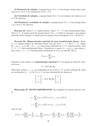 (i) Existência de solução: a equação linear T(u) = b tem sempre solução (para qual-
quer b) se e só se T fôr sobrejectiva (T (U) = V );
(ii) Unicidade de solução: a equação linear T(u) = b a ter solução, ela é única se e só
se T fôr injectiva;
(iii) Existência e unicidade de solução: a equação linear T(u) = b tem solução única
u se e só se T fôr bijectiva.
Teorema 49. Sejam U e V espaços lineares. Seja T : U ! V uma transformação linear.
Seja b 2 V . A solução geral da equação linear T(u) = b obtém-se somando a uma solução
particular dessa equação, a solução geral da equação linear homogénea T(u) = 0 (N(T)).
Teorema 50. (Representação matricial de uma transformação linear). Sejam
U e V espaços lineares de dimensões …nitas tais que dim U = n e dim V = m. Sejam
B1 = fu1; :::; ung e B2 = fv1; :::; vmg duas bases ordenadas de U e V respectivamente. Seja
T : U ! V uma transformação linear. Considere-se a matriz A = (aij)m n cuja coluna j,
para cada j = 1; :::; n, é formada pelas coordenadas de T(uj) na base B2. Isto é,
T(uj) =
mX
i=1
aijvi.
Chama-se a esta matriz A a representação matricial de T em relação às bases B1 e B2 e
escreve-se
A = M(T; B1; B2).
Além disso, sendo 1; :::; n as coordenadas de um vector u 2 U na base ordenada B1 então
as coordenadas 1; :::; m de T(u) 2 V na base ordenada B2 são dadas por
2
6
4
1
...
m
3
7
5 = M(T; B1; B2)
2
6
4
1
...
n
3
7
5 .
Observação 37. MUITO IMPORTANTE. Nas condições do teorema anterior, tem-
se
u =
nX
j=1
juj 2 N(T) , ( 1; :::; n) 2 N(A)
v =
mX
i=1
ivi 2 I(T) , ( 1; :::; m) 2 C(A)
uma vez que
T (u) = T
nX
j=1
juj
!
=
T é linear
nX
j=1
jT (uj) =
nX
j=1
j
mX
i=1
aijvi =
mX
i=1
nX
j=1
aij j
!
vi
81
 