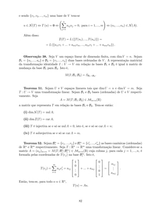e sendo fv1; v2; :::; vmg uma base de V tem-se
u 2 N(T) , T (u) = 0 ,
nX
j=1
aij j = 0; para i = 1; :::; m
!
, ( 1; :::; n) 2 N(A):
Além disso:
I(T) = L (fT(u1); :::; T(un)g) =
= L (fa11v1 + ::: + am1vm; :::; a1nv1 + ::: + amnvmg) .
Observação 38. Seja V um espaço linear de dimensão …nita, com dim V = n. Sejam
B1 = fu1; :::; ung e B2 = fv1; :::; vng duas bases ordenadas de V . A representação matricial
da transformação identidade I : V ! V em relação às bases B1 e B2 é igual à matriz de
mudança da base B1 para B2. Isto é,
M(I; B1; B2) = SB1!B2 .
Teorema 51. Sejam U e V espaços lineares tais que dim U = n e dim V = m. Seja
T : U ! V uma transformação linear. Sejam B1 e B2 bases (ordenadas) de U e V respecti-
vamente. Seja
A = M(T; B1; B2) 2 Mm n(R)
a matriz que representa T em relação às bases B1 e B2. Tem-se então:
(i) dim N(T) = nul A;
(ii) dim I(T) = car A;
(iii) T é injectiva se e só se nul A = 0, isto é, se e só se car A = n;
(iv) T é sobrejectiva se e só se car A = m.
Teorema 52. Sejam Bn
c = fe1; :::; eng e Bm
c = fe0
1; :::; e0
mg as bases canónicas (ordenadas)
de Rn
e Rm
respectivamente. Seja T : Rn
! Rm
uma transformação linear. Considere-se a
matriz A = (aij)m n = M(T; Bn
c ; Bm
c ) 2 Mm n(R) cuja coluna j, para cada j = 1; :::; n, é
formada pelas coordenadas de T(ej) na base Bm
c . Isto é,
T(ej) =
mX
i=1
aije0
i = a1j
2
6
6
6
4
1
0
...
0
3
7
7
7
5
+ ::: + amj
2
6
6
6
4
0
...
0
1
3
7
7
7
5
=
2
6
4
a1j
...
amj
3
7
5 .
Então, tem-se, para todo o u 2 Rn
,
T(u) = Au.
82
 