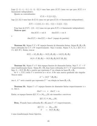 Logo f( 2; 1; 1); ( 3; 3; 2)g é uma base para N (T) (uma vez que gera N(T) e é
linearmente independente).
Quanto ao contradomínio:
C(A) = L (f(1; 2)g) ,
logo f(1; 2)g é uma base de C(A) (uma vez que gera C(A) e é linearmente independente).
I(T) = L (f1(1; 1) + 2(1; 1)g) = L (f(3; 1)g) .
Uma base de I (T) : f(3; 1)g (uma vez que gera I (T) e é linearmente independente).
Note-se que:
dim N(T) = nul A dim I(T) = car A
e
dim N(T) + dim I(T) = dim U (espaço de partida).
Teorema 53. Sejam U; V e W espaços lineares de dimensões …nitas. Sejam B1; B2 e B3
bases ordenadas de U; V e W respectivamente. Seja escalar. Sejam T; T1; T2 2 L(U; V ) e
S 2 L(V; W). Então, tem-se
M(T1 + T2; B1; B2) = M(T1; B1; B2) + M(T2; B1; B2)
M(S T; B1; B3) = M(S; B2; B3)M(T; B1; B2)
Teorema 54. Sejam U e V dois espaços lineares de dimensões …nitas. Seja T : U ! V
uma transformação linear. Sejam B1 e B2 duas bases ordenadas de U e V respectivamente.
Seja A = M(T; B1; B2) a matriz que representa T em relação às bases B1 e B2.
Se V = T(U) então T é invertível se e só se A fôr uma matriz quadrada não singular.
Tem-se então
A 1
= M(T 1
; B2; B1),
isto é, A 1
será a matriz que representa T 1
em relação às bases B2 e B1.
Teorema 55. Sejam U e V espaços lineares de dimensões …nitas respectivamente n e
m. Isto é,
dim U = n e dim V = m:
Então, os espaços lineares L(U; V ) e Mm n(R) são isomorfos e escreve-se
L(U; V ) = Mm n(R).
Dem. Fixando bases ordenadas B1 e B2 para U e V respectivamente,
L(U; V ) ! Mm n(R)
T ! M(T; B1; B2)
é uma transformação linear bijectiva.
85
 