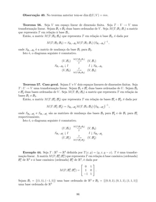 Observação 40. No teorema anterior tem-se dim L(U; V ) = mn.
Teorema 56. Seja V um espaço linear de dimensão …nita. Seja T : V ! V uma
transformação linear. Sejam B1 e B2 duas bases ordenadas de V . Seja M(T; B1; B1) a matriz
que representa T em relação à base B1.
Então, a matriz M(T; B2; B2) que representa T em relação à base B2, é dada por
M(T; B2; B2) = SB1!B2 M(T; B1; B1) (SB1!B2 ) 1
,
onde SB1!B2 é a matriz de mudança da base B1 para B2.
Isto é, o diagrama seguinte é comutativo.
(V; B1)
M(T;B1;B1)
!
T
(V; B1)
SB1!B2 # I I # SB1!B2
(V; B2)
T
!
M(T;B2;B2)
(V; B2)
Teorema 57. Caso geral. Sejam U e V dois espaços lineares de dimensões …nitas. Seja
T : U ! V uma transformação linear. Sejam B1 e B0
1 duas bases ordenadas de U. Sejam B2
e B0
2 duas bases ordenadas de V . Seja M(T; B1; B2) a matriz que representa T em relação às
bases B1 e B2.
Então, a matriz M(T; B0
1; B0
2) que representa T em relação às bases B0
1 e B0
2, é dada por
M(T; B0
1; B0
2) = SB2!B0
2
M(T; B1; B2) SB1!B0
1
1
,
onde SB2!B0
2
e SB1!B0
1
são as matrizes de mudança das bases B2 para B0
2 e de B1 para B0
1
respectivamente.
Isto é, o diagrama seguinte é comutativo.
(U; B1)
M(T;B1;B2)
!
T
(V; B2)
SB1!B0
1
# I I # SB2!B0
2
(U; B0
1)
T
!
M(T;B0
1;B0
2)
(V; B0
2)
Exemplo 44. Seja T : R2
! R3
de…nida por T(x; y) = (y; x; y x). T é uma transfor-
mação linear. A matriz M(T; B2
c ; B3
c ) que representa T em relação à base canónica (ordenada)
B2
c de R2
e à base canónica (ordenada) B3
c de R3
, é dada por
M(T; B2
c ; B3
c ) =
2
4
0 1
1 0
1 1
3
5 .
Sejam B1 = f(1; 1); ( 1; 1)g uma base ordenada de R2
e B2 = f(0; 0; 1); (0; 1; 1); (1; 1; 1)g
uma base ordenada de R3
86
 