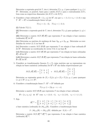 Determine a expressão geral de T, isto é, determine T(x; y; z) para qualquer (x; y; z) 2
R3
. Determine, se possível, bases para o núcleo N(T) e para o contradomínio I(T),
bem como as respectivas dimensões (de N(T) e de I(T)).
4. Considere a base ordenada B = fv1; v2g de R2
, em que v1 = (1; 1) e v2 = (1; 0) e seja
T : R2
! R2
a transformação linear tal que
T(v1) = (1; 2), T(v2) = ( 3; 1).
(i) Calcule T(2; 1).
(ii) Determine a expressão geral de T, isto é, determine T(x; y) para qualquer (x; y) 2
R2
.
(iii) Determine a matriz M(T; B2
c ; B2
c ) que representa T em relação à base canónica
(ordenada) B2
c de R2
.
(iv) Determine as matrizes de mudança de base SB2
c !B e SB!B2
c
. Determine as coor-
denadas do vector (2; 1) na base B.
(v) Determine a matriz M(T; B; B) que representa T em relação à base ordenada B
de R2
. Determine as coordenadas do vector T(2; 1) na base B.
(vi) Determine a matriz M(T; B2
c ; B) que representa T em relação às bases ordenadas
B2
c e B de R2
.
(vii) Determine a matriz M(T; B; B2
c ) que representa T em relação às bases ordenadas
B e B2
c de R2
.
5. Considere as transformações lineares T1 e T2 cujas matrizes que as representam em
relação às bases canónicas (ordenadas) de R2
e R3
são dadas respectivamente por
M(T1; B3
c ; B2
c ) =
2 0 1
1 1 0
e M(T2; B2
c ; B3
c ) =
2
4
0 1
0 1
1 1
3
5 .
Determine as expressões gerais de (T1 T2)(x; y) e (T2 T1)(x; y; z) para quaisquer
(x; y) 2 R2
; (x; y; z) 2 R3
.
6. Considere a transformação linear T : R3
! R3
de…nida por
T(x; y; z) = (2y; y x; x).
Determine a matriz M(T; B; B) que representa T em relação à base ordenada
B = fv1; v2; v3g de R3
com v1 = (1; 0; 1), v2 = (1; 2; 0), v3 = ( 1; 1; 1).
7. Seja
B2 2
c =
1 0
0 0
;
0 1
0 0
;
0 0
1 0
;
0 0
0 1
a base canónica (ordenada) de M2 2(R). Considere a transformação linear
S : M2 2(R) ! M2 2(R) de…nida por S(A) = AT
.
Determine a matriz M(S; B2 2
c ; B2 2
c ) que representa S em relação à base canónica
(ordenada) B2 2
c .
89
 