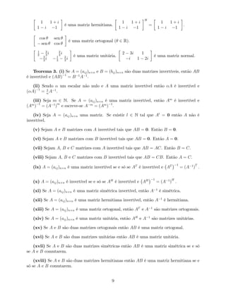 1 1 + i
1 i 1
é uma matriz hermitiana.
1 1 + i
1 i 1
H
=
1 1 + i
1 i 1
.
cos sen
sen cos
é uma matriz ortogonal ( 2 R):
1
2
2
3
i 2
3
i
2
3
i 1
3
2
3
i
é uma matriz unitária.
2 3i 1
i 1 2i
é uma matriz normal.
Teorema 3. (i) Se A = (aij)n n e B = (bij)n n são duas matrizes invertíveis, então AB
é invertível e (AB) 1
= B 1
A 1
.
(ii) Sendo um escalar não nulo e A uma matriz invertível então A é invertível e
( A) 1
= 1
A 1
.
(iii) Seja m 2 N. Se A = (aij)n n é uma matriz invertível, então Am
é invertível e
(Am
) 1
= (A 1
)
m
e escreve-se A m
= (Am
) 1
.
(iv) Seja A = (aij)n n uma matriz. Se existir l 2 N tal que Al
= 0 então A não é
invertível.
(v) Sejam A e B matrizes com A invertível tais que AB = 0. Então B = 0.
(vi) Sejam A e B matrizes com B invertível tais que AB = 0. Então A = 0.
(vii) Sejam A, B e C matrizes com A invertível tais que AB = AC. Então B = C.
(viii) Sejam A, B e C matrizes com B invertível tais que AB = CB. Então A = C.
(ix) A = (aij)n n é uma matriz invertível se e só se AT
é invertível e AT 1
= (A 1
)
T
:
(x) A = (aij)n n é invertível se e só se AH
é invertível e AH 1
= (A 1
)
H
:
(xi) Se A = (aij)n n é uma matriz simétrica invertível, então A 1
é simétrica.
(xii) Se A = (aij)n n é uma matriz hermitiana invertível, então A 1
é hermitiana.
(xiii) Se A = (aij)n n é uma matriz ortogonal, então AT
e A 1
são matrizes ortogonais.
(xiv) Se A = (aij)n n é uma matriz unitária, então AH
e A 1
são matrizes unitárias.
(xv) Se A e B são duas matrizes ortogonais então AB é uma matriz ortogonal.
(xvi) Se A e B são duas matrizes unitárias então AB é uma matriz unitária.
(xvii) Se A e B são duas matrizes simétricas então AB é uma matriz simétrica se e só
se A e B comutarem.
(xviii) Se A e B são duas matrizes hermitianas então AB é uma matriz hermitiana se e
só se A e B comutarem.
9
 
