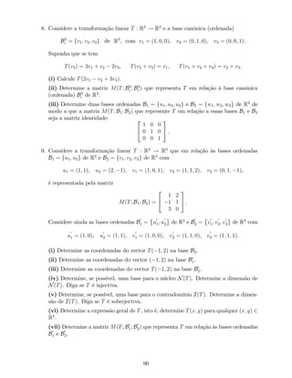 8. Considere a transformação linear T : R3
! R3
e a base canónica (ordenada)
B3
c = fv1; v2; v3g de R3
, com v1 = (1; 0; 0), v2 = (0; 1; 0), v3 = (0; 0; 1).
Suponha que se tem
T(v3) = 3v1 + v2 2v3, T(v2 + v3) = v1, T(v1 + v2 + v3) = v2 + v3.
(i) Calcule T(2v1 v2 + 3v3).
(ii) Determine a matriz M(T; B3
c ; B3
c ) que representa T em relação à base canónica
(ordenada) B3
c de R3
.
(iii) Determine duas bases ordenadas B1 = fu1; u2; u3g e B2 = fw1; w2; w3g de R3
de
modo a que a matriz M(T; B1; B2) que represente T em relação a essas bases B1 e B2
seja a matriz identidade: 2
4
1 0 0
0 1 0
0 0 1
3
5 .
9. Considere a transformação linear T : R2
! R3
que em relação às bases ordenadas
B1 = fu1; u2g de R2
e B2 = fv1; v2; v3g de R3
com
u1 = (1; 1), u2 = (2; 1), v1 = (1; 0; 1), v2 = (1; 1; 2), v3 = (0; 1; 1),
é representada pela matriz
M(T; B1; B2) =
2
4
1 2
1 1
3 0
3
5 .
Considere ainda as bases ordenadas B
0
1 = u
0
1; u
0
2 de R2
e B
0
2 = v
0
1; v
0
2; v
0
3 de R3
com
u
0
1 = (1; 0), u
0
2 = (1; 1), v
0
1 = (1; 0; 0), v
0
2 = (1; 1; 0), v
0
3 = (1; 1; 1).
(i) Determine as coordenadas do vector T( 1; 2) na base B2.
(ii) Determine as coordenadas do vector ( 1; 2) na base B0
1.
(iii) Determine as coordenadas do vector T( 1; 2) na base B0
2.
(iv) Determine, se possível, uma base para o núcleo N(T). Determine a dimensão de
N(T). Diga se T é injectiva.
(v) Determine, se possível, uma base para o contradomínio I(T). Determine a dimen-
são de I(T). Diga se T é sobrejectiva.
(vi) Determine a expressão geral de T, isto é, determine T(x; y) para qualquer (x; y) 2
R2
.
(vii) Determine a matriz M(T; B
0
1; B
0
2) que representa T em relação às bases ordenadas
B
0
1 e B
0
2.
90
 