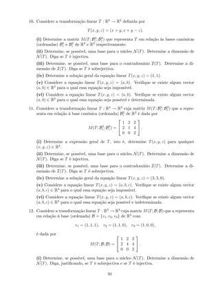 10. Considere a transformação linear T : R3
! R2
de…nida por
T(x; y; z) = (x + y; x + y z).
(i) Determine a matriz M(T; B3
c ; B2
c ) que representa T em relação às bases canónicas
(ordenadas) B3
c e B2
c de R3
e R2
respectivamente.
(ii) Determine, se possível, uma base para o núcleo N(T). Determine a dimensão de
N(T). Diga se T é injectiva.
(iii) Determine, se possível, uma base para o contradomínio I(T). Determine a di-
mensão de I(T). Diga se T é sobrejectiva.
(iv) Determine a solução geral da equação linear T(x; y; z) = (1; 1).
(v) Considere a equação linear T(x; y; z) = (a; b). Veri…que se existe algum vector
(a; b) 2 R2
para o qual essa equação seja impossível.
(vi) Considere a equação linear T(x; y; z) = (a; b). Veri…que se existe algum vector
(a; b) 2 R2
para o qual essa equação seja possível e determinada.
11. Considere a transformação linear T : R3
! R3
cuja matriz M(T; B3
c ; B3
c ) que a repre-
senta em relação à base canónica (ordenada) B3
c de R3
é dada por
M(T; B3
c ; B3
c ) =
2
4
1 2 2
2 1 4
0 0 2
3
5 .
(i) Determine a expressão geral de T, isto é, determine T(x; y; z) para qualquer
(x; y; z) 2 R3
.
(ii) Determine, se possível, uma base para o núcleo N(T). Determine a dimensão de
N(T). Diga se T é injectiva.
(iii) Determine, se possível, uma base para o contradomínio I(T). Determine a di-
mensão de I(T). Diga se T é sobrejectiva.
(iv) Determine a solução geral da equação linear T(x; y; z) = (3; 3; 0).
(v) Considere a equação linear T(x; y; z) = (a; b; c). Veri…que se existe algum vector
(a; b; c) 2 R3
para o qual essa equação seja impossível.
(vi) Considere a equação linear T(x; y; z) = (a; b; c). Veri…que se existe algum vector
(a; b; c) 2 R3
para o qual essa equação seja possível e indeterminada.
12. Considere a transformação linear T : R3
! R3
cuja matriz M(T; B; B) que a representa
em relação à base (ordenada) B = fv1; v2; v3g de R3
com
v1 = (1; 1; 1), v2 = (1; 1; 0), v3 = (1; 0; 0),
é dada por
M(T; B; B) =
2
4
1 2 2
2 4 4
0 0 2
3
5 .
(i) Determine, se possível, uma base para o núcleo N(T). Determine a dimensão de
N(T). Diga, justi…cando, se T é sobrejectiva e se T é injectiva.
91
 