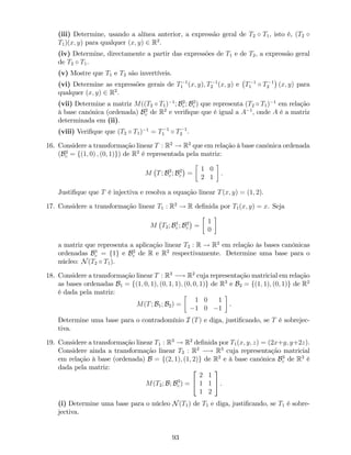 (iii) Determine, usando a alínea anterior, a expressão geral de T2 T1, isto é, (T2
T1)(x; y) para qualquer (x; y) 2 R2
.
(iv) Determine, directamente a partir das expressões de T1 e de T2, a expressão geral
de T2 T1.
(v) Mostre que T1 e T2 são invertíveis.
(vi) Determine as expressões gerais de T 1
1 (x; y); T 1
2 (x; y) e T 1
1 T 1
2 (x; y) para
qualquer (x; y) 2 R2
.
(vii) Determine a matriz M((T2 T1) 1
; B2
c ; B2
c ) que representa (T2 T1) 1
em relação
à base canónica (ordenada) B2
c de R2
e veri…que que é igual a A 1
, onde A é a matriz
determinada em (ii).
(viii) Veri…que que (T2 T1) 1
= T 1
1 T 1
2 .
16. Considere a transformação linear T : R2
! R2
que em relação à base canónica ordenada
(B2
c = f(1; 0) ; (0; 1)g) de R2
é representada pela matriz:
M T; B2
c ; B2
c =
1 0
2 1
:
Justi…que que T é injectiva e resolva a equação linear T(x; y) = (1; 2).
17. Considere a transformação linear T1 : R2
! R de…nida por T1(x; y) = x. Seja
M T2; B1
c ; B2
c =
1
0
a matriz que representa a aplicação linear T2 : R ! R2
em relação às bases canónicas
ordenadas B1
c = f1g e B2
c de R e R2
respectivamente. Determine uma base para o
núcleo: N(T2 T1).
18. Considere a transformação linear T : R3
! R2
cuja representação matricial em relação
as bases ordenadas B1 = f(1; 0; 1); (0; 1; 1); (0; 0; 1)g de R3
e B2 = f(1; 1); (0; 1)g de R2
é dada pela matriz:
M(T; B1; B2) =
1 0 1
1 0 1
.
Determine uma base para o contradomínio I (T) e diga, justi…cando, se T é sobrejec-
tiva.
19. Considere a transformação linear T1 : R3
! R2
de…nida por T1(x; y; z) = (2x+y; y+2z).
Considere ainda a transformação linear T2 : R2
! R3
cuja representação matricial
em relação à base (ordenada) B = f(2; 1); (1; 2)g de R2
e à base canónica B3
c de R3
é
dada pela matriz:
M(T2; B; B3
c ) =
2
4
2 1
1 1
1 2
3
5 .
(i) Determine uma base para o núcleo N(T1) de T1 e diga, justi…cando, se T1 é sobre-
jectiva.
93
 