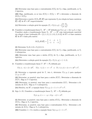 (ii) Determine uma base para o contradomínio I(T2) de T2 e diga, justi…cando, se T2
é injectiva.
(iii) Diga, justi…cando, se se tem N(T1) + I(T2) = R3
e determine a dimensão de
N(T1)  I(T2).
(iv) Determine a matriz M(T2; B2
c ; B3
c ) que representa T2 em relação às bases canónicas
B2
c e B3
c de R2
e R3
respectivamente.
(v) Determine a solução geral da equação (T1 T2) (x; y) =
8
3
;
8
3
.
20. Considere a transformação linear T1 : R2
! R3
de…nida por T1(x; y) = (2x+y; 0; x+2y).
Considere ainda a transformação linear T2 : R3
! R2
cuja representação matricial
em relação à base (ordenada) B = f(1; 1; 1); (1; 1; 0); (1; 0; 0)g de R3
e à base canónica
B2
c de R2
é dada pela matriz:
M(T2; B; B2
c ) =
1 1 1
1 1 1
.
(i) Determine T2 (0; 1; 0) e T2 (0; 0; 1).
(ii) Determine uma base para o contradomínio I(T1) de T1 e diga, justi…cando, se T1
é sobrejectiva.
(iii) Determine uma base para o núcleo N(T2) de T2 e diga, justi…cando, se T2 é
injectiva.
(iv) Determine a solução geral da equação (T2 T1) (x; y) = ( 1; 1).
21. Considere a transformação linear T : R3
! P3 de…nida por
T(1; 1; 1) = 2 + 2t2
; T(1; 1; 1) = t t3
e T( 1; 1; 1) = 2 + t + 2t2
+ t3
.
(i) Determine a expressão geral de T, isto é, determine T(x; y; z) para qualquer
(x; y; z) 2 R3
.
(ii) Determine, se possível, uma base para o núcleo N(T). Determine a dimensão de
N(T). Diga se T é injectiva.
(iii) Determine, se possível, uma base para o contradomínio I(T). Determine a di-
mensão de I(T). Diga se T é sobrejectiva.
(iv) Resolva, em R3
; a equação linear T(x; y; z) = 1 + t + t2
+ t3
.
22. Seja 2 R. Considere a transformação linear T : R3
! P2 de…nida por
T (x; y; z) = z y + (y x) t + xt2
.
(i) Determine, se possível, uma base para o núcleo N(T ). Determine a dimensão de
N(T ). Diga se T é injectiva.
(ii) Determine, se possível, uma base para o contradomínio I(T ). Determine a di-
mensão de I(T ). Diga se T é sobrejectiva.
(iii) Considere = 0 e resolva a equação linear T0(x; y; z) = 1 + t2
.
94
 
