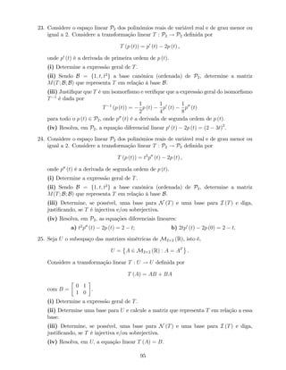 23. Considere o espaço linear P2 dos polinómios reais de variável real e de grau menor ou
igual a 2. Considere a transformação linear T : P2 ! P2 de…nida por
T (p (t)) = p0
(t) 2p (t) ,
onde p0
(t) é a derivada de primeira ordem de p (t).
(i) Determine a expressão geral de T.
(ii) Sendo B = f1; t; t2
g a base canónica (ordenada) de P2, determine a matriz
M(T; B; B) que representa T em relação à base B.
(iii) Justi…que que T é um isomor…smo e veri…que que a expressão geral do isomor…smo
T 1
é dada por
T 1
(p (t)) =
1
2
p (t)
1
4
p0
(t)
1
8
p00
(t)
para todo o p (t) 2 P2, onde p00
(t) é a derivada de segunda ordem de p (t).
(iv) Resolva, em P2; a equação diferencial linear p0
(t) 2p (t) = (2 3t)2
.
24. Considere o espaço linear P2 dos polinómios reais de variável real e de grau menor ou
igual a 2. Considere a transformação linear T : P2 ! P2 de…nida por
T (p (t)) = t2
p00
(t) 2p (t) ,
onde p00
(t) é a derivada de segunda ordem de p (t).
(i) Determine a expressão geral de T.
(ii) Sendo B = f1; t; t2
g a base canónica (ordenada) de P2, determine a matriz
M(T; B; B) que representa T em relação à base B.
(iii) Determine, se possível, uma base para N (T) e uma base para I (T) e diga,
justi…cando, se T é injectiva e/ou sobrejectiva.
(iv) Resolva, em P2; as equações diferenciais lineares:
a) t2
p00
(t) 2p (t) = 2 t; b) 2tp0
(t) 2p (0) = 2 t.
25. Seja U o subespaço das matrizes simétricas de M2 2 (R), isto é,
U = A 2 M2 2 (R) : A = AT
.
Considere a transformação linear T : U ! U de…nida por
T (A) = AB + BA
com B =
0 1
1 0
.
(i) Determine a expressão geral de T.
(ii) Determine uma base para U e calcule a matriz que representa T em relação a essa
base.
(iii) Determine, se possível, uma base para N (T) e uma base para I (T) e diga,
justi…cando, se T é injectiva e/ou sobrejectiva.
(iv) Resolva, em U; a equação linear T (A) = B.
95
 