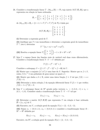 26. Considere a transformação linear T : M2 2 (R) ! P3 cuja matriz M(T; B1; B2) que a
representa em relação às bases ordenadas
B1 =
1 1
1 0
;
1 1
0 1
;
0 1
1 1
;
1 0
1 1
de M2 2 (R) e B2 = f1 + t; t + t2
; t2
+ t3
; t3
g de P3 é dada por
M(T; B1; B2) =
2
6
6
4
1 1 1 1
0 1 1 1
0 0 1 1
0 0 0 1
3
7
7
5 .
(i) Determine a expressão geral de T.
(ii) Justi…que que T é um isomor…smo e determine a expressão geral do isomor…smo
T 1
, isto é, determine
T 1
a0 + a1t + a2t2
+ a3t3
.
(iii) Resolva a equação linear T
a b
c d
= 1 + 2t + 3t2
+ 4t3
.
27. Seja U o espaço linear das funções reais de variável real duas vezes diferenciáveis.
Considere a transformação linear T : U ! U de…nida por
T (f) = f00
2f0
+ f.
Considere o subespaço S = ff 2 U : f00
2f0
+ f = 0g de U.
(i) Mostre que o conjunto fet
; tet
g é uma base de S. Sugestão: Mostre que se f 2 S,
então f (t) e t
é um polinómio de grau menor ou igual a 1.
(ii) Mostre que dados a; b 2 R, existe uma única função f 2 S tal que f (0) = a e
f0
(0) = b.
(iii) Determine a única solução f da equação diferencial linear T (f) = 1 que veri…ca
f (0) = 1 e f0
(0) = 0.
28. Seja V o subespaço linear de R4
gerado pelos vectores v1 = (1; 0; 0; 1) e v2 =
(0; 1; 1; 0). Considere ainda a transformação linear T : V ! V tal que
T(v1) = v2; T(v2) = v1:
(i) Determine a matriz M(T; B; B) que representa T em relação à base ordenada
B = fv1; v2g de V .
(ii) Encontre, em V , a solução geral da equação T(u) = (2; 3; 3; 2).
(iii) Sejam w1 = (0; 0; 1; 1); w2 = (0; 0; 0; 1) e considere a transformação linear R :
R4
! R4
de…nida por
R(v1) = v2; R(v2) = v1; R(w1) = R(w2) = (0; 0; 0; 0):
Encontre, em R4
, a solução geral da equação R(u) = (2; 3; 3; 2).
96
 