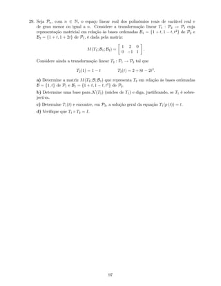 29. Seja Pn, com n 2 N, o espaço linear real dos polinómios reais de variável real e
de grau menor ou igual a n. Considere a transformação linear T1 : P2 ! P1 cuja
representação matricial em relação às bases ordenadas B1 = f1 + t; 1 t; t2
g de P2 e
B2 = f1 + t; 1 + 2tg de P1, é dada pela matriz:
M(T1; B1; B2) =
1 2 0
0 1 1
.
Considere ainda a transformação linear T2 : P1 ! P2 tal que
T2(1) = 1 t T2(t) = 2 + 8t 2t2
:
a) Determine a matriz M(T2; B; B1) que representa T2 em relação às bases ordenadas
B = f1; tg de P1 e B1 = f1 + t; 1 t; t2
g de P2.
b) Determine uma base para N(T1) (núcleo de T1) e diga, justi…cando, se T1 é sobre-
jectiva.
c) Determine T1(t) e encontre, em P2, a solução geral da equação T1(p (t)) = t.
d) Veri…que que T1 T2 = I.
97
 