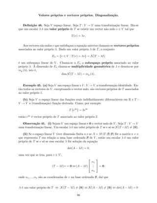 Valores próprios e vectores próprios. Diagonalização.
De…nição 46. Seja V espaço linear. Seja T : V ! V uma transformação linear. Diz-se
que um escalar é um valor próprio de T se existir um vector não nulo v 2 V tal que
T(v) = v.
Aos vectores não nulos v que satisfaçam a equação anterior chamam-se vectores próprios
associados ao valor próprio . Dado um valor próprio de T, o conjunto
E = fv 2 V : T(v) = vg = N(T I)
é um subespaço linear de V . Chama-se a E o subespaço próprio associado ao valor
próprio . À dimensão de E chama-se multiplicidade geométrica de e denota-se por
mg ( ), isto é,
dim N(T I) = mg ( ) .
Exemplo 45. (a) Seja V um espaço linear e I : V ! V a transformação identidade. En-
tão todos os vectores de V , exceptuando o vector nulo, são vectores próprios de T associados
ao valor próprio 1.
(b) Seja V o espaço linear das funções reais inde…nidamente diferenciáveis em R e T :
V ! V a (transfomação) função derivada. Como, por exemplo
T e2x
= 2e2x
então e2x
é vector próprio de T associado ao valor próprio 2.
Observação 41. (i) Sejam V um espaço linear e 0 o vector nulo de V . Seja T : V ! V
uma transformação linear. Um escalar é um valor próprio de T se e só se N(T I) 6= f0g.
(ii) Se o espaço linear V tiver dimensão …nita n e se A = M (T; B; B) fôr a matriz n n
que representa T em relação a uma base ordenada B de V , então um escalar é um valor
próprio de T se e só se esse escalar fôr solução da equação
det(A I) = 0,
uma vez que se tem, para v 2 V ,
(T I) v = 0 , (A I)
2
6
4
1
...
n
3
7
5 = 0.
onde 1; :::; n são as coordenadas de v na base ordenada B, daí que
é um valor próprio de T , N(T I) 6= f0g , N(A I) 6= f0g , det(A I) = 0
98
 