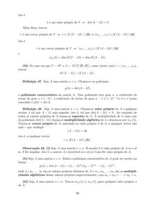 isto é
é um valor próprio de T , det(A I) = 0
Além disso, tem-se
v é um vector próprio de T , v 2 N (T I) n f0g , ( 1; :::; n) 2 N (A I) n f0g
isto é
v é um vector próprio de T , ( 1; :::; n) 2 N (A I) n f0g
e
mg ( ) = dim N(T I) = dim N(A I).
(iii) No caso em que V = Rn
e A = M (T; Bn
c ; Bn
c ), como (neste caso) v = ( 1; :::; n),
tem-se
N (T I) = N (A I) :
De…nição 47. Seja A uma matriz n n. Chama-se ao polinómio
p( ) = det(A I)
o polinómio característico da matriz A. Este polinómio tem grau n, o coe…ciente do
termo de grau n é ( 1)n
, o coe…ciente do termo de grau n 1 é ( 1)n 1
tr A e o termo
constante é p(0) = det A.
De…nição 48. Seja A uma matriz n n. Chama-se valor próprio de A a qualquer
escalar tal que A I seja singular, isto é, tal que det(A I) = 0. Ao conjunto de
todos os valores próprios de A chama-se espectro de A. À multiplicidade de como raíz
do polinómio det(A I) chama-se multiplicidade algébrica de e denota-se por ma ( ).
Chama-se vector próprio de A, associado ao valor próprio de A, a qualquer vector não
nulo v que veri…que
(A I)v = 0,
isto é, a qualquer vector
v 2 N(A I)n f0g .
Observação 42. (i) Seja A uma matriz n n. O escalar 0 é valor próprio de A se e só
se A fôr singular. Isto é, a matriz A é invertível se e só se 0 não fôr valor próprio de A.
(ii) Seja A uma matriz n n. Então o polinómio característico de A pode ser escrito na
forma:
p( ) = det(A I) = ( 1 )m1
( 2 )m2
( k )mk
,
onde 1; 2; : : : ; k são os valores próprios distintos de A e m1; m2; : : : ; mk são as multipli-
cidades algébricas desses valores próprios respectivamente, com m1 + m2 + + mk = n.
(iii) Seja A uma matriz n n. Tem-se mg ( ) ma ( ), para qualquer valor próprio
de A.
99
 
