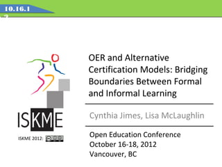 10.16.1
2




                 OER and Alternative
                 Certification Models: Bridging
                 Boundaries Between Formal
                 and Informal Learning

                 Cynthia Jimes, Lisa McLaughlin

   ISKME 2012:
                 Open Education Conference
                 October 16-18, 2012
                 Vancouver, BC
 
