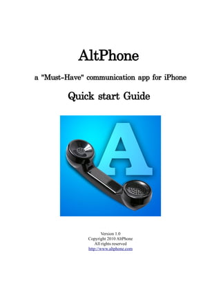 AltPhone
a "Must-Have" communication app for iPhone

         Quick start Guide




                      Version 1.0
              Copyright 2010 AltPhone
                  All rights reserved
              http://www.altphone.com
 