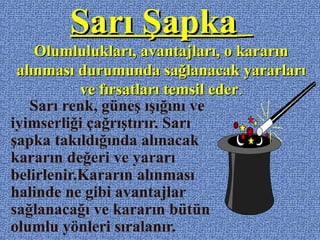 Sarı ŞapkaSarı Şapka
Olumlulukları, avantajları, o kararınOlumlulukları, avantajları, o kararın
alınması durumunda sağlanacak yararlarıalınması durumunda sağlanacak yararları
ve fırsatları temsil ederve fırsatları temsil eder..
Sarı renk, güneş ışığını ve
iyimserliği çağrıştırır. Sarı
şapka takıldığında alınacak
kararın değeri ve yararı
belirlenir.Kararın alınması
halinde ne gibi avantajlar
sağlanacağı ve kararın bütün
olumlu yönleri sıralanır.
 