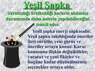 Yeşil ŞapkaYeşil Şapka
Yaratıcılığı üretkenliği kararın alınmasıYaratıcılığı üretkenliği kararın alınması
durumunda daha nelerin yapılabileceğinidurumunda daha nelerin yapılabileceğini
temsil eder.temsil eder.
Yeşil şapka enerji şapkasıdır.
Yeşil şapka takıldığında öneriler
ileri sürülür, yeni görüş ve
öneriler ortaya konur. Karar
konusuna ilişkin değişiklikler,
yaratıcı ve yeni fikirler ve
bugüne kadar düşünülmemiş
seçenekler ortaya atılır.
 