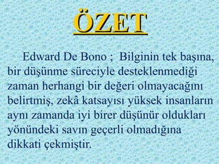 ÖZETÖZET
Edward De Bono ; Bilginin tek başına,
bir düşünme süreciyle desteklenmediği
zaman herhangi bir değeri olmayacağını
belirtmiş, zekâ katsayısı yüksek insanların
aynı zamanda iyi birer düşünür oldukları
yönündeki savın geçerli olmadığına
dikkati çekmiştir.
 