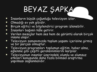 BEYAZ ŞAPKABEYAZ ŞAPKA
 İnsanların büyük çoğunluğu televizyon izler.İnsanların büyük çoğunluğu televizyon izler.
 Olmadığı ev yok gibidir.Olmadığı ev yok gibidir.
 Birçok eğitici ve bilgilendirici program izlenebilir.Birçok eğitici ve bilgilendirici program izlenebilir.
 İnsanları bağımlı hâle getirir.İnsanları bağımlı hâle getirir.
 Verilen mesajlar hem ses hem de görüntü olarak birçokVerilen mesajlar hem ses hem de görüntü olarak birçok
insana ulaşır.insana ulaşır.
 Televizyon zamanımızda toplum yaşamı içerisine girmişTelevizyon zamanımızda toplum yaşamı içerisine girmiş
ve bir parçası olmuştur.ve bir parçası olmuştur.
 Televizyon programları toplumun eğitim, haber alma,Televizyon programları toplumun eğitim, haber alma,
eğlenme gibi çeşitli gereksinimlerini karşılar.eğlenme gibi çeşitli gereksinimlerini karşılar.
 Televizyonun insanlar üzerindeki olumlu ve olumsuzTelevizyonun insanlar üzerindeki olumlu ve olumsuz
etkileri konusunda daha fazla bilimsel araştırmaetkileri konusunda daha fazla bilimsel araştırma
yapılması sağlanmalıdır.yapılması sağlanmalıdır.
 