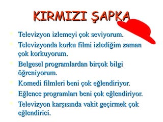 KIRMIZI ŞAPKAKIRMIZI ŞAPKA
 Televizyon izlemeyi çok seviyorum.Televizyon izlemeyi çok seviyorum.
 Televizyonda korku filmi izlediğim zamanTelevizyonda korku filmi izlediğim zaman
çok korkuyorum.çok korkuyorum.
 Belgesel programlardan birçok bilgiBelgesel programlardan birçok bilgi
öğreniyorum.öğreniyorum.
 Komedi filmleri beni çok eğlendiriyor.Komedi filmleri beni çok eğlendiriyor.
 Eğlence programları beni çok eğlendiriyor.Eğlence programları beni çok eğlendiriyor.
 Televizyon karşısında vakit geçirmek çokTelevizyon karşısında vakit geçirmek çok
eğlendirici.eğlendirici.
 