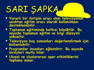 SARI ŞAPKASARI ŞAPKA
 Yararlı bir iletişim aracı olan televizyonunYararlı bir iletişim aracı olan televizyonun
uzaktan eğitim aracı olarak kullanılmasıuzaktan eğitim aracı olarak kullanılması
desteklenebilir.desteklenebilir.
 Toplumun eğitiminde katkısı büyüktür. BuToplumun eğitiminde katkısı büyüktür. Bu
sayede toplumun eğitim ve bilgi düzeyinisayede toplumun eğitim ve bilgi düzeyini
yükseltir.yükseltir.
 Televizyon boş zamanları değerlendirmek içinTelevizyon boş zamanları değerlendirmek için
kullanılabilir.kullanılabilir.
 Programlar insanları eğlendirir. Bu sayedeProgramlar insanları eğlendirir. Bu sayede
bireyleri mutlu kılar.bireyleri mutlu kılar.
 Ulusal ve uluslararası spor etkinlikleriniUlusal ve uluslararası spor etkinliklerini
topluma sunar.topluma sunar.
 